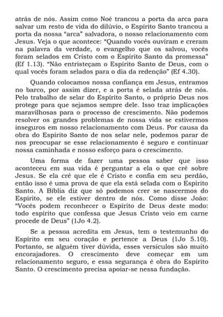 atrás de nós. Assim como Noé trancou a porta da arca para
salvar um resto de vida do dilúvio, o Espírito Santo trancou a
porta da nossa “arca” salvadora, o nosso relacionamento com
Jesus. Veja o que acontece: “Quando vocês ouviram e creram
na palavra da verdade, o evangelho que os salvou, vocês
foram selados em Cristo com o Espírito Santo da promessa”
(Ef 1.13). “Não entristeçam o Espírito Santo de Deus, com o
qual vocês foram selados para o dia da redenção” (Ef 4.30).
     Quando colocamos nossa confiança em Jesus, entramos
no barco, por assim dizer, e a porta é selada atrás de nós.
Pelo trabalho de selar do Espírito Santo, o próprio Deus nos
protege para que sejamos sempre dele. Isso traz implicações
maravilhosas para o processo de crescimento. Não podemos
resolver os grandes problemas de nossa vida se estivermos
inseguros em nosso relacionamento com Deus. Por causa da
obra do Espírito Santo de nos selar nele, podemos parar de
nos preocupar se esse relacionamento é seguro e continuar
nossa caminhada e nosso esforço para o crescimento.
    Uma forma de fazer uma pessoa saber que isso
aconteceu em sua vida é perguntar a ela o que crê sobre
Jesus. Se ela crê que ele é Cristo e confia em seu perdão,
então isso é uma prova de que ela está selada com o Espírito
Santo. A Bíblia diz que só podemos crer se nascermos do
Espírito, se ele estiver dentro de nós. Como disse João:
“Vocês podem reconhecer o Espírito de Deus deste modo:
todo espírito que confessa que Jesus Cristo veio em carne
procede de Deus” (1Jo 4.2).
     Se a pessoa acredita em Jesus, tem o testemunho do
Espírito em seu coração e pertence a Deus (1Jo 5.10).
Portanto, se alguém tiver dúvida, esses versículos são muito
encorajadores. O crescimento deve começar em um
relacionamento seguro, e essa segurança é obra do Espírito
Santo. O crescimento precisa apoiar-se nessa fundação.
 