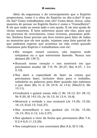 A   PARCERIA


      Além da segurança e do encorajamento que o Espírito
proporciona, como é a obra do Espírito no dia-a-dia? O que
ele faz? Como trabalhamos com ele? Como disse Jesus, uma
maneira de pensar no Espírito Santo é como o “Conselheiro”.
É ele que anda ao nosso lado e nos ajuda. E ele nos ajuda de
várias maneiras. É bom sabermos quais são elas, para que
no processo de crescimento, como veremos, possamos pedi-
las. Embora fosse preciso um livro inteiro para falar de todas
as maneiras que ele nos ajuda, vejamos uma lista parcial do
que podemos esperar que aconteça na vida cristã quando
clamamos pelo Espírito e trabalhamos com ele:
    • Ele sempre estará conosco, não importa onde
      estejamos ou o que estivermos fazendo. Nunca nos
      deixará (Sl 139.7).
    • Buscará nosso coração e nos mostrará em que
      precisamos mudar (Sl 7.9; Pv 20.27; Rm 8.27; 1 Co
      2.10).
    • Nos dará a capacidade de fazer as coisas que
      precisamos fazer, inclusive dons para o trabalho,
      sabedoria ou palavras para dizer quando não sabemos
      o que dizer (Ex 31.3; Dt 34.9; Jz 14.6; 2Sm23.2; Mc
      13.11).
    • Conduzirá e guiará nossa vida (1 Re 18.12; lCr 28.12;
      Ne 9.20; Sl 143.10; Jo 16.13; At 13.4; 16.6).
    • Mostrará a verdade e nos ensinará (Jo 14.26; 15.26;
      16.13; lCo2.13; Uo2.27).
    • Nos aconselhará e nos ajudará (Jo 14.26; 15.26;
      16.13; 2Co 2.13; 1Jo 2.27).
    • Nos ajudará a viver da forma que precisamos (Rm 7.6;
      8.2,4-6,9,11,13,26).
    • Nos completará e nos controlará (Rm 8.6; Ef 5.18).
 