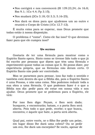 • Nos corrigirá e nos convencerá (Sl 139.23,24; Jo 16.8;
      Rm 9.1; 1Co 4.4; Fp 3.15).
    • Nos mudará (2Co 3.18; Gl 3.3; 5.16-25).
    • Nos dará os dons para que ajudemos um ao outro e
      reunirá o Corpo de Cristo (1Co 12.7-12).
    É muita coisa para se esperar, mas Deus promete que
todas estão à nossa disposição.
     O problema é “como”. Como ele faz isso? O que devemos
fazer para que ele cumpra isso?


                         UM   MISTÉRIO


     Gostaria de ter uma fórmula para mostrar como o
Espírito Santo opera. Sinto como se tivesse lido tudo o que já
foi escrito por pessoas que dizem que têm uma fórmula e
experimentei quase todas as coisas que li. Só posso dizer, por
experiência própria, que as fórmulas não deram certo. O
Espírito Santo não pode ser controlado.
      Mas se pararmos para pensar, isso faz todo o sentido e
também está dentro do que a Bíblia diz, pois o Espírito Santo
é uma Pessoa, e não uma coisa. Não podemos reduzir toda a
sua obra a uma fórmula. O que podemos fazer é o que a
Bíblia nos diz: pedir para ele estar em nossa vida e nos
ajudar. Deus promete que se pedirmos para o Espírito, ele
virá:

    Por isso lhes digo: Peçam, e lhes será dado;
    busquem, e encontrarão; batam, e a porta lhes será
    aberta. Pois todo o que pede, recebe; o que busca,
    encontra; e àquele que bate, a porta será aberta.


    Qual pai, entre vocês, se o filho lhe pedir um peixe,
    em lugar disso lhe dará uma cobra? Ou se pedir
    um ovo, lhe dará um escorpião? Se vocês, apesar de
 