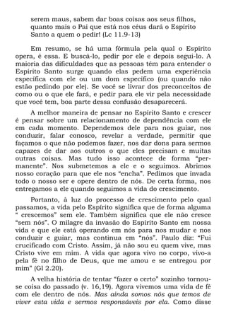 serem maus, sabem dar boas coisas aos seus filhos,
    quanto mais o Pai que está nos céus dará o Espírito
    Santo a quem o pedir! (Lc 11.9-13)

     Em resumo, se há uma fórmula pela qual o Espírito
opera, é essa. E buscá-lo, pedir por ele e depois segui-lo. A
maioria das dificuldades que as pessoas têm para entender o
Espírito Santo surge quando elas pedem uma experiência
específica com ele ou um dom específico (ou quando não
estão pedindo por ele). Se você se livrar dos preconceitos de
como ou o que ele fará, e pedir para ele vir pela necessidade
que você tem, boa parte dessa confusão desaparecerá.
     A melhor maneira de pensar no Espírito Santo e crescer
é pensar sobre um relacionamento de dependência com ele
em cada momento. Dependemos dele para nos guiar, nos
conduzir, falar conosco, revelar a verdade, permitir que
façamos o que não podemos fazer, nos dar dons para sermos
capazes de dar aos outros o que eles precisam e muitas
outras coisas. Mas tudo isso acontece de forma “per-
manente”. Nos submetemos a ele e o seguimos. Abrimos
nosso coração para que ele nos “encha”. Pedimos que invada
todo o nosso ser e opere dentro de nós. De certa forma, nos
entregamos a ele quando seguimos a vida do crescimento.
     Portanto, à luz do processo de crescimento pelo qual
passamos, a vida pelo Espírito significa que de forma alguma
“ crescemos” sem ele. Também significa que ele não cresce
“sem nós”. O milagre da invasão do Espírito Santo em nossa
vida e que ele está operando em nós para nos mudar e nos
conduzir e guiar, mas continua em “nós”. Paulo diz: “Fui
crucificado com Cristo. Assim, já não sou eu quem vive, mas
Cristo vive em mim. A vida que agora vivo no corpo, vivo-a
pela fé no filho de Deus, que me amou e se entregou por
mim” (Gl 2.20).
     A velha história de tentar “fazer o certo” sozinho tornou-
se coisa do passado (v. 16,19). Agora vivemos uma vida de fé
com ele dentro de nós. Mas ainda somos nós que temos de
viver esta vida e sermos responsáveis por ela. Como disse
 