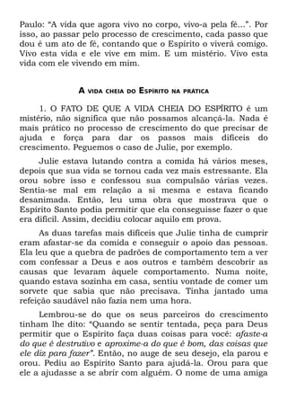 Paulo: “A vida que agora vivo no corpo, vivo-a pela fé...”. Por
isso, ao passar pelo processo de crescimento, cada passo que
dou é um ato de fé, contando que o Espírito o viverá comigo.
Vivo esta vida e ele vive em mim. E um mistério. Vivo esta
vida com ele vivendo em mim.


              A   VIDA CHEIA DO   ESPÍRITO   NA PRÁTICA


     1. O FATO DE QUE A VIDA CHEIA DO ESPÍRITO é um
mistério, não significa que não possamos alcançá-la. Nada é
mais prático no processo de crescimento do que precisar de
ajuda e força para dar os passos mais difíceis do
crescimento. Peguemos o caso de Julie, por exemplo.
     Julie estava lutando contra a comida há vários meses,
depois que sua vida se tornou cada vez mais estressante. Ela
orou sobre isso e confessou sua compulsão várias vezes.
Sentia-se mal em relação a si mesma e estava ficando
desanimada. Então, leu uma obra que mostrava que o
Espírito Santo podia permitir que ela conseguisse fazer o que
era difícil. Assim, decidiu colocar aquilo em prova.
      As duas tarefas mais difíceis que Julie tinha de cumprir
eram afastar-se da comida e conseguir o apoio das pessoas.
Ela leu que a quebra de padrões de comportamento tem a ver
com confessar a Deus e aos outros e também descobrir as
causas que levaram àquele comportamento. Numa noite,
quando estava sozinha em casa, sentiu vontade de comer um
sorvete que sabia que não precisava. Tinha jantado uma
refeição saudável não fazia nem uma hora.
     Lembrou-se do que os seus parceiros do crescimento
tinham lhe dito: “Quando se sentir tentada, peça para Deus
permitir que o Espírito faça duas coisas para você: afaste-a
do que é destrutivo e aproxime-a do que é bom, das coisas que
ele diz para fazer”. Então, no auge de seu desejo, ela parou e
orou. Pediu ao Espírito Santo para ajudá-la. Orou para que
ele a ajudasse a se abrir com alguém. O nome de uma amiga
 