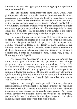 lhe veio à mente. Ela ligou para a sua amiga, que a ajudou a
superar o conflito.
     Era um mundo completamente novo para Julie. Pela
primeira vez, ela não tinha de lutar sozinha em sua batalha.
Aprendeu a depender da força do Espírito para fazer o que
precisava fazer e submeteu-se às respostas que ele deu.
Antes, lutava sozinha contra a tentação e não dependia dele e
de sua força. Também contou com ele para conseguir o apoio
de sua amiga que ele providenciou. Ela era dependente, mas
ativa. Ele a ajudou, ela se rendeu à sua ajuda e procurou
segui-lo, buscando a pessoa que ele lhe proporcionou.
      Há pouco tempo, conversei com Ted, que há anos luta
contra a compulsão sexual com sua mera força de vontade.
Ele tinha chegado no fundo do poço e, pela primeira vez,
decidiu chamar a Deus e ao Espírito para auxiliá-lo na
batalha. Uma noite, ele e a esposa tiveram uma discussão e
ele ficou tentado a extravasar seus sentimentos de traição e
desamparo. Sentia-se justificado. Mas, dessa vez, pediu a
Deus a ajuda do Espírito.
     Por acaso, Ted “esbarrou” em um amigo que não via há
anos, mas que conhecia o seu problema. Seu amigo
perguntou como estava o seu vício, e ele disse: “ Horrível”.
Ele se abriu com o amigo, que por sua vez lhe contou que
estava a caminho de um grupo de apoio a compulsivos
sexuais e levou Ted com ele. O Espírito Santo providenciou a
ajuda que ele precisava e um sistema de apoio inteiramente
novo para o seu problema. Quando falei com Ted, ele estava
“limpo” há vários meses.
     Vejamos um exemplo mais pessoal. Uma vez, tive um
relacionamento profissional com uma mulher de negócios
bastante obstinada. Discutíamos inclusive sobre os menores
detalhes, e isso estava se tornando extenuante. Às vezes,
ficava apreensivo quando tinha de visitá-la na empresa,
porque sabia que teria de esclarecer algum assunto com ela e
sabia que não seria compreendido nem ouvido.
 