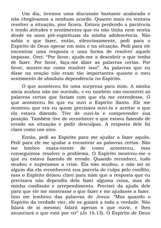 Um dia, tivemos uma discussão bastante acalorada e
não chegávamos a nenhum acordo. Quanto mais eu tentava
resolver a situação, pior ficava. Estava perdendo a paciência
e tendo atitudes e sentimentos que eu não tinha nem sentia
desde os anos pré-espirituais da minha adolescência. Não
sabia o que fazer, então, silenciosamente, pedi para o
Espírito de Deus operar em mim e na situação. Pedi para ele
encontrar uma resposta e uma forma de resolver aquele
impasse. Orei: “Por favor, ajude-me a descobrir o que tenho
de fazer. Por favor, faça-me dizer as palavras certas. Por
favor, mostre-me como resolver isso”. As palavras que eu
disse na oração não eram tão importantes quanto o meu
sentimento de absoluta dependência no Espírito.
     O que aconteceu foi uma surpresa para mim. A minha
sócia acabou não me ouvindo, e eu também não encontrei as
palavras certas que fariam com que ela me entendesse. O
que aconteceu foi que eu ouvi o Espírito Santo. Ele me
mostrou que era eu quem precisava ouvi-la e aceitar o que
ela estava dizendo. Tive de ouvi-la e compreender sua
posição. Também tive de reconhecer o que estava fazendo de
errado na situação e pedir desculpas. A resposta dele foi
clara como um sino.
     Então, pedi ao Espírito para me ajudar a fazer aquilo.
Pedi para ele me ajudar a encontrar as palavras certas. Não
me lembro exata-mente de como aconteceu, mas
conseguimos resolver o problema. O Espírito mostrou-me o
que eu estava fazendo de errado. Quando reconheci, tudo
mudou e superamos a crise. Ela não mudou, e não sei se
algum dia ela reconhecerá sua parcela de culpa pelo conflito,
mas o Espírito deixou claro para mim que a resposta que eu
precisava não dependia dela fazer alguma coisa, mas de
minha confissão e arrependimento. Precisei da ajuda dele
para que ele me mostrasse o que fazer e me ajudasse a fazer.
Isso me lembrou das palavras de Jesus: “Mas quando o
Espírito da verdade vier, ele os guiará a toda a verdade. Não
falará de si mesmo; falará apenas o que ouvir, e lhes
anunciará o que está por vir” (Jo 16.13). O Espírito de Deus
 