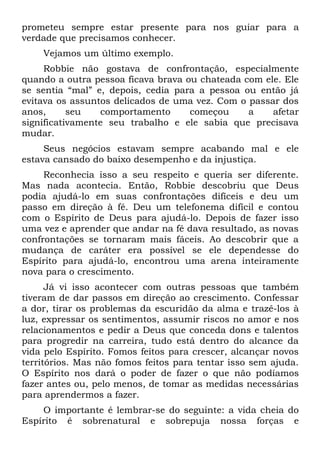 prometeu sempre estar presente para nos guiar para a
verdade que precisamos conhecer.
    Vejamos um último exemplo.
     Robbie não gostava de confrontação, especialmente
quando a outra pessoa ficava brava ou chateada com ele. Ele
se sentia “mal” e, depois, cedia para a pessoa ou então já
evitava os assuntos delicados de uma vez. Com o passar dos
anos,      seu   comportamento      começou     a    afetar
significativamente seu trabalho e ele sabia que precisava
mudar.
     Seus negócios estavam sempre acabando mal e ele
estava cansado do baixo desempenho e da injustiça.
     Reconhecia isso a seu respeito e queria ser diferente.
Mas nada acontecia. Então, Robbie descobriu que Deus
podia ajudá-lo em suas confrontações difíceis e deu um
passo em direção à fé. Deu um telefonema difícil e contou
com o Espírito de Deus para ajudá-lo. Depois de fazer isso
uma vez e aprender que andar na fé dava resultado, as novas
confrontações se tornaram mais fáceis. Ao descobrir que a
mudança de caráter era possível se ele dependesse do
Espírito para ajudá-lo, encontrou uma arena inteiramente
nova para o crescimento.
      Já vi isso acontecer com outras pessoas que também
tiveram de dar passos em direção ao crescimento. Confessar
a dor, tirar os problemas da escuridão da alma e trazê-los à
luz, expressar os sentimentos, assumir riscos no amor e nos
relacionamentos e pedir a Deus que conceda dons e talentos
para progredir na carreira, tudo está dentro do alcance da
vida pelo Espírito. Fomos feitos para crescer, alcançar novos
territórios. Mas não fomos feitos para tentar isso sem ajuda.
O Espírito nos dará o poder de fazer o que não podíamos
fazer antes ou, pelo menos, de tomar as medidas necessárias
para aprendermos a fazer.
    O importante é lembrar-se do seguinte: a vida cheia do
Espírito é sobrenatural e sobrepuja nossa forças e
 