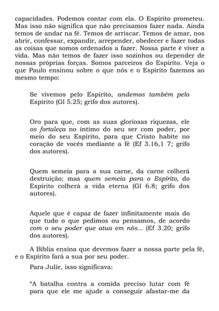 capacidades. Podemos contar com ela. O Espírito prometeu.
Mas isso não significa que não precisamos fazer nada. Ainda
temos de andar na fé. Temos de arriscar. Temos de amar, nos
abrir, confessar, expandir, arrepender, obedecer e fazer todas
as coisas que somos ordenados a fazer. Nossa parte é viver a
vida. Mas não temos de fazer isso sozinhos ou depender de
nossas próprias forças. Somos parceiros do Espírito. Veja o
que Paulo ensinou sobre o que nós e o Espírito fazemos ao
mesmo tempo:

    Se vivemos pelo Espírito, andemos também pelo
    Espírito (Gl 5.25; grifo dos autores).


    Oro para que, com as suas gloriosas riquezas, ele
    os fortaleça no íntimo do seu ser com poder, por
    meio do seu Espírito, para que Cristo habite no
    coração de vocês mediante a fé (Ef 3.16,1 7; grifo
    dos autores).


    Quem semeia para a sua carne, da carne colherá
    destruição; mas quem semeia para o Espírito, do
    Espírito colherá a vida eterna (Gl 6.8; grifo dos
    autores).


    Aquele que é capaz de fazer infinitamente mais do
    que tudo o que pedimos ou pensamos, de acordo
    com o seu poder que atua em nós... (Ef 3.20; grifo
    dos autores).

     A Bíblia ensina que devemos fazer a nossa parte pela fé,
e o Espírito fará a sua por seu poder.
    Para Julie, isso significava:

    “A batalha contra a comida preciso lutar com fé
    para que ele me ajude a conseguir afastar-me da
 