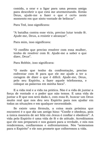 comida, a orar e a ligar para uma pessoa amiga
    para descobrir o que está me atormentando. Então
    Deus, ajude-me a fazer o que é certo neste
    momento em que sinto vontade de beliscar”.

    Para Ted, isso significava:

    “A batalha contra esse vício, preciso lutar tendo fé.
    Ajude-me, Deus, a resistir e alcançar”.

    Para mim, isso significava:

    “O conflito que preciso resolver com essa mulher,
    tenho de resolver com fé. Ajude-me a saber o que
    dizer, Deus”.

    Para Robbie, isso significava:

    “O medo que tenho da confrontação, preciso
    enfrentar com fé para que ele me ajude a ter a
    coragem de dizer o que é difícil. Ajude-me, Deus,
    pelo seu Espírito, a fazer aquele telefonema, e
    coloque as palavras em minha boca”.

     E a vida real e a vida na prática. Não é a vida de juntar a
força de vontade e o poder que não temos. E uma vida de
juntar a fé que nos será dada e, com essa fé, buscar um Deus
muito real que nos deu seu Espírito para nos ajudar em
todas as situações e em qualquer necessidade.
     Se existe uma fórmula, a coisa mais próxima que
encontrei é o que diz um antigo hino: “Confie e obedeça, pois
a única maneira de ser feliz em Jesus é confiar e obedecer”. A
vida pelo Espírito é uma vida de fé e de atitude. Acreditamos
que ele nos preparará e nos guiará para a verdade, e nós nos
renderemos, confiaremos e enfrentaremos. Nós “semeamos
para o Espírito” e ele nos promete que colheremos a vida.
 