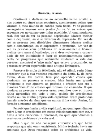 RENASCER,   DE NOVO


     Continuei a dedicar-me ao aconselhamento cristão e,
nos quatro ou cinco anos seguintes, aconteceram coisas que
viraram o meu mundo de cabeça para baixo. Vi as pessoas
conseguirem superar seus pontos fracos. Vi as coisas que
esperava ver no campo que tinha escolhido. Vi uma mudança
real. Em vez de ver as pessoas deprimidas lidarem melhor
com a depressão, as vi se livrarem da depressão. Em vez de
ver as pessoas com distúrbios alimentares lidarem melhor
com a alimentação, as vi superarem o problema. Em vez de
ver as pessoas com problemas de relacionamento lidarem
melhor com suas dificuldades, as vi desenvolverem a capaci-
dade de ter intimidade e fazer os relacionamentos darem
certo. Vi progressos que realmente mudaram a vida das
pessoas; encontrei o “algo mais” que estava procurando. As
pessoas estavam superando suas antigas limitações.
     Parece a fórmula da felicidade, não é? Afinal, seria ótimo
descobrir que a sua vocação realmente dá certo. E, de certa
forma, dava. Eu estava feliz por aprender coisas que
ajudavam as pessoas a crescer. Mas havia um grande
problema: o que ajudava as pessoas a crescer não era a
maneira “cristã” de crescer que tinham me ensinado. O que
ajudava as pessoas a crescer eram caminhos que eu nunca
tinha aprendido em todo o meu estágio de crescimento
cristão ou em minha própria vida espiritual. Eram profundas
transformações da alma que eu nunca tinha visto. Assim, fui
forçado a encarar um dilema.
     Percebi que havia a vida espiritual, na qual aprendíamos
sobre Deus e crescíamos em nosso relacionamento com ele, e
havia a vida emocional e relacional, na qual aprendíamos a
resolver os problemas da vida real.
     Mas o que eu não conseguia entender era que havia
respostas que não eram espirituais. Minha teologia havia me
ensinado que Deus responde todos os problemas da vida.
 