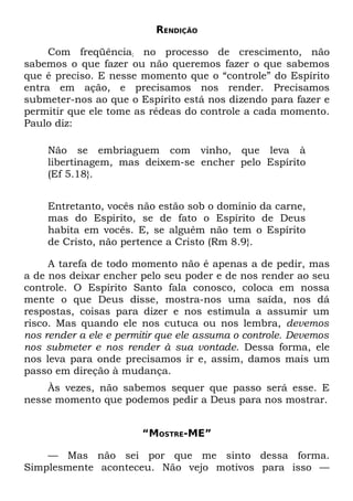 RENDIÇÃO

     Com freqüência; no processo de crescimento, não
sabemos o que fazer ou não queremos fazer o que sabemos
que é preciso. E nesse momento que o “controle” do Espírito
entra em ação, e precisamos nos render. Precisamos
submeter-nos ao que o Espírito está nos dizendo para fazer e
permitir que ele tome as rédeas do controle a cada momento.
Paulo diz:

    Não se embriaguem com vinho, que leva à
    libertinagem, mas deixem-se encher pelo Espírito
    (Ef 5.18}.


    Entretanto, vocês não estão sob o domínio da carne,
    mas do Espírito, se de fato o Espírito de Deus
    habita em vocês. E, se alguém não tem o Espírito
    de Cristo, não pertence a Cristo (Rm 8.9}.

     A tarefa de todo momento não é apenas a de pedir, mas
a de nos deixar encher pelo seu poder e de nos render ao seu
controle. O Espírito Santo fala conosco, coloca em nossa
mente o que Deus disse, mostra-nos uma saída, nos dá
respostas, coisas para dizer e nos estimula a assumir um
risco. Mas quando ele nos cutuca ou nos lembra, devemos
nos render a ele e permitir que ele assuma o controle. Devemos
nos submeter e nos render à sua vontade. Dessa forma, ele
nos leva para onde precisamos ir e, assim, damos mais um
passo em direção à mudança.
    Às vezes, não sabemos sequer que passo será esse. E
nesse momento que podemos pedir a Deus para nos mostrar.


                       “MOSTRE-ME”

    — Mas não sei por que me sinto dessa forma.
Simplesmente aconteceu. Não vejo motivos para isso —
 