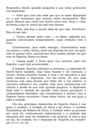 Respondeu David, quando perguntei o que tinha provocado
sua depressão.
     — Acho que você não sabe por que se sente deprimido
ou o que aconteceu que causou esses sentimentos. Mas
posso afirmar que existe um motivo para isso. Deus o criou
de forma a não se sentir tão mal sem motivo.
    — Bem, não faço a menor idéia do que seja. Aconteceu.
Não sei por quê.
     — Vamos pensar sobre isso — eu disse, sabendo que
quando conversamos honestamente, mais verdades vêm à
tona.
    Conversamos, mas nada emergiu. Conversamos mais
um pouco, e nada. Então, senti um impulso de orar, no qual,
com os passar anos, aprendi que devo confiar porque sei que
vem do Espírito. Então eu disse:
    — Vamos pedir a Deus para nos mostrar, pelo seu
Espírito, o que está acontecendo.
     E oramos. Quando voltamos a conversar, a expressão de
David havia mudado. Sua testa franziu e ele começou a
tremer. Fortes emoções vieram à tona e ele descobriu o que
tinha causado a depressão. Um dia antes, ele teve uma
conversa com uma pessoa que tinha ido a um enterro. A
conversa colocou-o em contato com seus sentimentos em
relação à perda de sua mãe quando pequeno. A depressão
fazia todo o sentido do mundo. Com nossa percepção e
conhecimento limitados, não encontramos o motivo, mas o
Espírito Santo encontrou. Como disse Jesus, ele nos guia a
toda a verdade.
     Um dos principais ministérios do Espírito Santo é nos
guiar à verdade, à verdade de Deus e de Jesus, à verdade
iluminadora da Palavra de Deus, à verdade sobre as pessoas
por meio do conhecimento sobrenatural e à verdade das
situações por meio da sabedoria e da profecia. E isso o que
ele faz. Na verdade, ele é chamado de “Espírito da verdade”
(Jo 14.17; 16.13).
 