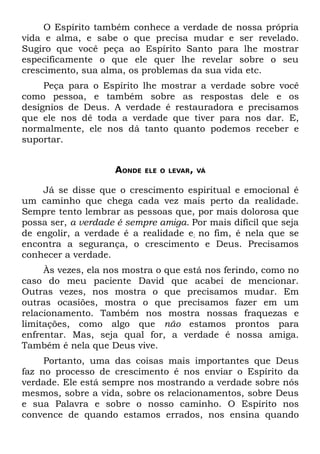 O Espírito também conhece a verdade de nossa própria
vida e alma, e sabe o que precisa mudar e ser revelado.
Sugiro que você peça ao Espírito Santo para lhe mostrar
especificamente o que ele quer lhe revelar sobre o seu
crescimento, sua alma, os problemas da sua vida etc.
     Peça para o Espírito lhe mostrar a verdade sobre você
como pessoa, e também sobre as respostas dele e os
desígnios de Deus. A verdade é restauradora e precisamos
que ele nos dê toda a verdade que tiver para nos dar. E,
normalmente, ele nos dá tanto quanto podemos receber e
suportar.


                    AONDE   ELE O LEVAR, VÁ


    Já se disse que o crescimento espiritual e emocional é
um caminho que chega cada vez mais perto da realidade.
Sempre tento lembrar as pessoas que, por mais dolorosa que
possa ser, a verdade é sempre amiga. Por mais difícil que seja
de engolir, a verdade é a realidade e; no fim, é nela que se
encontra a segurança, o crescimento e Deus. Precisamos
conhecer a verdade.
     Às vezes, ela nos mostra o que está nos ferindo, como no
caso do meu paciente David que acabei de mencionar.
Outras vezes, nos mostra o que precisamos mudar. Em
outras ocasiões, mostra o que precisamos fazer em um
relacionamento. Também nos mostra nossas fraquezas e
limitações, como algo que não estamos prontos para
enfrentar. Mas, seja qual for, a verdade é nossa amiga.
Também é nela que Deus vive.
     Portanto, uma das coisas mais importantes que Deus
faz no processo de crescimento é nos enviar o Espírito da
verdade. Ele está sempre nos mostrando a verdade sobre nós
mesmos, sobre a vida, sobre os relacionamentos, sobre Deus
e sua Palavra e sobre o nosso caminho. O Espírito nos
convence de quando estamos errados, nos ensina quando
 
