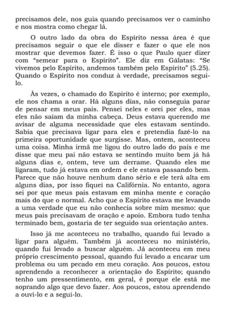 precisamos dele, nos guia quando precisamos ver o caminho
e nos mostra como chegar lá.
     O outro lado da obra do Espírito nessa área é que
precisamos seguir o que ele disser e fazer o que ele nos
mostrar que devemos fazer. É isso o que Paulo quer dizer
com “semear para o Espírito”. Ele diz em Gálatas: “Se
vivemos pelo Espírito, andemos também pelo Espírito” (5.25).
Quando o Espírito nos conduz à verdade, precisamos segui-
lo.
     Às vezes, o chamado do Espírito é interno; por exemplo,
ele nos chama a orar. Há alguns dias, não conseguia parar
de pensar em meus pais. Pensei neles e orei por eles, mas
eles não saíam da minha cabeça. Deus estava querendo me
avisar de alguma necessidade que eles estavam sentindo.
Sabia que precisava ligar para eles e pretendia fazê-lo na
primeira oportunidade que surgisse. Mas, ontem, aconteceu
uma coisa. Minha irmã me ligou do outro lado do país e me
disse que meu pai não estava se sentindo muito bem já há
alguns dias e, ontem, teve um derrame. Quando eles me
ligaram, tudo já estava em ordem e ele estava passando bem.
Parece que não houve nenhum dano sério e ele terá alta em
alguns dias, por isso fiquei na Califórnia. No entanto, agora
sei por que meus pais estavam em minha mente e coração
mais do que o normal. Acho que o Espírito estava me levando
a uma verdade que eu não conhecia sobre mim mesmo: que
meus pais precisavam de oração e apoio. Embora tudo tenha
terminado bem, gostaria de ter seguido sua orientação antes.
     Isso já me aconteceu no trabalho, quando fui levado a
ligar para alguém. Também já aconteceu no ministério,
quando fui levado a buscar alguém. Já aconteceu em meu
próprio crescimento pessoal, quando fui levado a encarar um
problema ou um pecado em meu coração. Aos poucos, estou
aprendendo a reconhecer a orientação do Espírito; quando
tenho um pressentimento, em geral, é porque ele está me
soprando algo que devo fazer. Aos poucos, estou aprendendo
a ouvi-lo e a segui-lo.
 