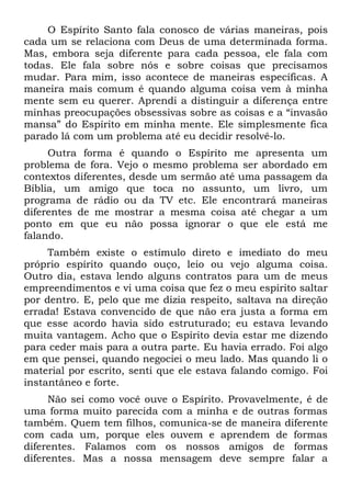 O Espírito Santo fala conosco de várias maneiras, pois
cada um se relaciona com Deus de uma determinada forma.
Mas, embora seja diferente para cada pessoa, ele fala com
todas. Ele fala sobre nós e sobre coisas que precisamos
mudar. Para mim, isso acontece de maneiras específicas. A
maneira mais comum é quando alguma coisa vem à minha
mente sem eu querer. Aprendi a distinguir a diferença entre
minhas preocupações obsessivas sobre as coisas e a “invasão
mansa” do Espírito em minha mente. Ele simplesmente fica
parado lá com um problema até eu decidir resolvê-lo.
     Outra forma é quando o Espírito me apresenta um
problema de fora. Vejo o mesmo problema ser abordado em
contextos diferentes, desde um sermão até uma passagem da
Bíblia, um amigo que toca no assunto, um livro, um
programa de rádio ou da TV etc. Ele encontrará maneiras
diferentes de me mostrar a mesma coisa até chegar a um
ponto em que eu não possa ignorar o que ele está me
falando.
     Também existe o estímulo direto e imediato do meu
próprio espírito quando ouço, leio ou vejo alguma coisa.
Outro dia, estava lendo alguns contratos para um de meus
empreendimentos e vi uma coisa que fez o meu espírito saltar
por dentro. E, pelo que me dizia respeito, saltava na direção
errada! Estava convencido de que não era justa a forma em
que esse acordo havia sido estruturado; eu estava levando
muita vantagem. Acho que o Espírito devia estar me dizendo
para ceder mais para a outra parte. Eu havia errado. Foi algo
em que pensei, quando negociei o meu lado. Mas quando li o
material por escrito, senti que ele estava falando comigo. Foi
instantâneo e forte.
     Não sei como você ouve o Espírito. Provavelmente, é de
uma forma muito parecida com a minha e de outras formas
também. Quem tem filhos, comunica-se de maneira diferente
com cada um, porque eles ouvem e aprendem de formas
diferentes. Falamos com os nossos amigos de formas
diferentes. Mas a nossa mensagem deve sempre falar a
 