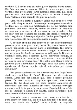 verdade. E é assim que eu acho que o Espírito Santo opera.
Ele fala conosco de maneira diferente, mas sempre com a
verdade que precisamos ouvir naquele momento. Ela pode
parecer uma “má notícia” então, mas, no fundo, é sempre
boa. Portanto, ouça quando ele falar com você.
     Uma coisa é certa: o Espírito Santo não pode nos levar
para onde ele quer se não dermos o primeiro passo de ouvir a
verdade que ele está nos mostrando. Se ele me mostrar um
problema que devo resolver, tenho de tomar as medidas
necessárias para isso; se ele me mostrar um pecado, tenho
de lidar com ele, e assim por diante. Ele indica o caminho e
nós o seguimos. E isso que significa “andar pelo Espírito”. É
um relacionamento que seguimos passo a passo.
     O melhor exemplo que conheço de um relacionamento
passo a passo é o que contei, outro dia, a um homem que
estava pensando em entrar para o ministério. Ele estava
sentindo que Deus o estava levando a largar os negócios e
entrar para a faculdade de teologia. A indicação de Deus era
bastante clara. Mas o homem queria conversar comigo, já
que eu estava no ministério, para saber como eu tinha
certeza do que precisava fazer. Ele sabia que Deus o estava
guiando para a faculdade de teologia, mas não sabia o que
queria que ele fizesse depois, pois ele não sabia que cursos
devia fazer.
    Em poucas palavras eu lhe disse o seguinte: “Seja bem-
vindo aos caminhos de Deus”. E assim que ele costuma
operar. Deus nos diz apenas qual será o nosso próximo
passo. Dê esse passo e o seguinte aparecerá, mas a seu
tempo. Eu lhe disse que era como aqueles capacetes de
minerador com uma lanterna em cima. Podemos enxergar
apenas o suficiente para dar um passo. Depois dele, o próxi-
mo se ilumina e assim por diante. Deus raramente nos
mostra o caminho inteiro de uma vez.
    Isso vale para a nossa carreira, nosso crescimento e
para conhecer sobre ele. Ele nos guia um passo de cada vez,
mas nós temos de “andar” numa atitude de segui-lo
 