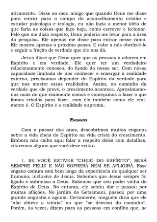 ativamente. Disse ao meu amigo que quando Deus me disse
para entrar para o campo do aconselhamento cristão e
estudar psicologia e teologia, eu não fazia a menor idéia de
que faria as coisas que faço hoje, como escrever e lecionar.
Pelo que me dizia respeito, Deus poderia me levar para a área
da pesquisa. Ele apenas me disse para entrar nesse ramo.
Ele mostra apenas o próximo passo. E cabe a nós obedecê-lo
e seguir a fração de verdade que ele nos dá.
     Jesus disse que Deus quer que as pessoas o adorem em
Espírito e em verdade. Ele quer ter um verdadeiro
relacionamento conosco, do fundo do nosso ser. Com nossa
capacidade limitada de nos conhecer e enxergar a realidade
externa, precisamos depender do Espírito da verdade para
que nos mostre essas realidades. Assim, no caminho da
verdade que ele provê, o crescimento acontece. Aproximamo-
nos mais do que realmente somos e começamos a fazer o que
fomos criados para fazer, com ele também como ele real-
mente é. O Espírito é a realidade suprema.


                          ENGANOS

     Com o passar dos anos, descobrimos muitos enganos
sobre a vida cheia do Espírito na vida cristã do crescimento.
Embora não caiba aqui falar a respeito deles com detalhes,
citaremos alguns que você deve evitar.


     1. SE VOCÊ ESTIVER “CHEIO DO ESPÍRITO”, SERÁ
SEMPRE FELIZ E NÃO SOFRERÁ NEM SE AFLIGIRÁ. Esse
engano comum está bem longe da experiência de qualquer ser
humano, inclusive de Jesus. Sabemos que Jesus sempre foi
ligado e submisso a Deus. Sabemos que seu poder vinha do
Espírito de Deus. No entanto, ele sentiu dor e passou por
muitas aflições. No jardim do Getsêmani, passou por uma
grande angústia e agonia. Certamente, ninguém diria que ele
“não obteve a vitória” ou que “se desviou do caminho’’.
Porém, às vezes, dizem para as pessoas em conflito que, se
 