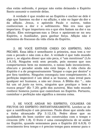 elas estão sofrendo, é porque não estão deixando o Espírito
Santo assumir o controle delas.
      A verdade é que render-se ao Espírito e encher-se dele é
algo que fazemos na dor e na aflição, e não no lagar da dor e
da aflição. Jesus, o apóstolo Paulo e outros, todos
conheceram a dor e o sofrimento. Não era isso que
importava. O que importava era o que eles faziam na dor e na
aflição. Eles entregavam-nas a Deus e apoiavam-se no seu
Espírito, o Auxiliador, para ganhar força. Aflição não é
sinônimo do fracasso da vida cheia do Espírito.


     2. SE VOCÊ ESTIVER CHEIO DO ESPÍRITO, NÃO
PECARÁ. Essa idéia é semelhante à primeira, mas tem a ver
com o pecado e não com a dor. A verdade é que todo mundo
peca c, se alguém disser que não peca, é “um mentiroso” (1Jo
1.8,10). Ninguém está sem pecado, pois mesmo que nos
comportarmos bem no momento, o nosso lado inconsciente,
obscuro e pecador ainda não está limpo. A vida cheia do
Espírito é a de progressivamente “limpar o copo por dentro” e
por fora também. Ninguém conseguiu isso completamente. A
perfeição impecável é um ideal a se buscar, mas irreal para
qualquer ser humano, a não ser Jesus. A Bíblia diz: “... não
há um só justo na terra, ninguém que pratique o bem e
nunca peque” (Ec 7.20; grifo dos autores). Mas todo mundo
conhece homens justos que caminham no Espírito. Portanto,
caminhar e perfeição não significa a mesma coisa.


     3. SE VOCÊ ANDAR NO ESPÍRITO, COLHERÁ OS
FRUTOS DO ESPÍRITO INSTANTANEAMENTE. Lembre-se de
que a santificação é um processo. Paulo disse que ainda não
a tinha alcançado (Fp 3.12,13). Pedro disse que as
qualidades do bom caráter são construídas com o tempo e
crescem (2Pe 1.8). O fruto é uma conseqüência de se andar
no Espírito, quando semeamos para o Espírito (Gl 6.8,9). O
crescimento leva tempo e é preciso tempo para semear para o
 