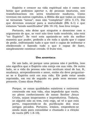 Espírito e crescer na vida espiritual não é como um
botão que podemos apertar e, de pessoas imaturas, nos
transformarmos em seres totalmente maduros. Como
veremos em outros capítulos, a Bíblia diz que todas as coisas
se tornaram “novas”, mas não “completas” (2Co 5.17). Diz
que devemos avançar para a maturidade (Hb 6.1) e que
estamos “sendo santificados” (Hb 10.14). Isso leva tempo.
    Portanto, não deixe que ninguém o desanime com o
argumento de que, se você não tiver tudo resolvido, não está
“no Espírito”. Se você esta apoiando-se nele da melhor
maneira que puder, pedindo a ele toda a ajuda que é capaz
de pedir, enfrentando tudo o que você e capaz de enfrentar e
obedecendo e fazendo tudo o que é capaz de fazer,
simplesmente continue crendo. O fruto virá.


                      UMA   ADVERTÊNCIA


     De um lado, só porque uma pessoa não é perfeita, isso
não significa que o Espírito não esteja em sua vida. De outro
lado, se a vida da pessoa não tem nenhum sinal de luz, fé,
mudança, arrependimento e amor, então ela deve perguntar-
se se o Espírito está em sua vida. Ele pode estar sendo
reprimido, em vez de seguido ou pode nem mesmo estar
presente. Como disse Pedro:

    Porque, se essas qualidades existirem e estiverem
    crescendo em sua vida, elas impedirão que vocês,
    no pleno conhecimento de nosso Senhor Jesus
    Cristo, sejam inoperantes e improdutivos. Todavia,
    se alguém não as tem, está cego, só vê o que está
    perto, esquecendo-se da purificação dos seus
    antigos pecados. Portanto, irmãos, empenhem-se
    ainda mais para consolidar o chamado e a eleição
    de vocês (2Pe 1.8-10).
 