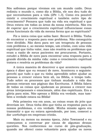 Nós sofremos porque vivemos em um mundo caído. Deus
redimiu o mundo e, como diz a Bíblia, ele nos deu tudo de
que necessitamos para a vida (2Pe 1.3]. Como era possível
existir o crescimento espiritual e também outro tipo de
crescimento? Pensava que tudo na vida era espiritual e que
Deus estava em todas as áreas da nossa existência. Não era
de esperar que o crescimento espiritual influenciasse essas
áreas funcionais da vida da mesma forma que as espirituais?
     Fiz a única coisa que sabia fazer. Recorri à Bíblia. Tinha
de encontrar a resposta para esse problema. Não conseguiria
viver dividido. Não dava para ser um terapeuta de pessoas
com problema e, ao mesmo tempo, um cristão, com uma vida
espiritual que tinha valor, mas não resolvia os problemas que
eram a razão de meus pacientes me procurarem. Portanto,
estudei a Bíblia de novo para encontrar uma resposta para a
grande dúvida da minha vida: como o crescimento espiritual
tratava e resolvia os problemas da vida?
     A única maneira de descrever o que aconteceu naquela
época é dizer que eu renasci de novo. Aconteceu o seguinte:
percebi que tudo o que eu tinha aprendido sobre ajudar as
pessoas a crescer estava bem ali, na Bíblia, o tempo todo.
Tudo sobre os processos que tinham mudado a vida das
pessoas estavam nas páginas das Escrituras. A Bíblia falava
de todas as coisas que ajudavam as pessoas a crescer nas
áreas interpessoais e emocionais, além das espirituais. Era a
glória para mim. Não apenas a Bíblia era verdade, mas tam-
bém a verdade estava na Bíblia!
     Pela primeira vez em anos, as coisas eram do jeito que
deveriam ser. Deus tinha dito que tinha as respostas para os
nossos problemas, e era verdade. Minha missão agora era
transmitir o que eu estava aprendendo, por isso, comecei a
dar workshops em empresas cristãs.
    Mais ou menos na mesma época, John Townsend e eu
começamos a conversar por causa de algumas dessas
questões. Nos conhecemos no curso de pós-graduação,
quando me ofereci como voluntário para ajudar os novos
 