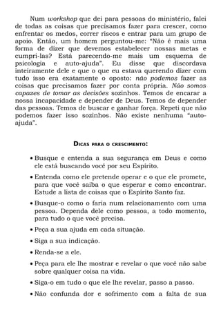 Num workshop que dei para pessoas do ministério, falei
de todas as coisas que precisamos fazer para crescer, como
enfrentar os medos, correr riscos e entrar para um grupo de
apoio. Então, um homem perguntou-me: “Não é mais uma
forma de dizer que devemos estabelecer nossas metas e
cumpri-las? Está parecendo-me mais um esquema de
psicologia e auto-ajuda”. Eu disse que discordava
inteiramente dele e que o que eu estava querendo dizer com
tudo isso era exatamente o oposto: não podemos fazer as
coisas que precisamos fazer por conta própria. Não somos
capazes de tomar as decisões sozinhos. Temos de encarar a
nossa incapacidade e depender de Deus. Temos de depender
das pessoas. Temos de buscar e ganhar força. Repeti que não
podemos fazer isso sozinhos. Não existe nenhuma “auto-
ajuda”.


                  DICAS   PARA O CRESCIMENTO:


    • Busque e entenda a sua segurança em Deus e como
      ele está buscando você por seu Espírito.
    • Entenda como ele pretende operar e o que ele promete,
      para que você saiba o que esperar e como encontrar.
      Estude a lista de coisas que o Espírito Santo faz.
    • Busque-o como o faria num relacionamento com uma
      pessoa. Dependa dele como pessoa, a todo momento,
      para tudo o que você precisa.
    • Peça a sua ajuda em cada situação.
    • Siga a sua indicação.
    • Renda-se a ele.
    • Peça para ele lhe mostrar e revelar o que você não sabe
      sobre qualquer coisa na vida.
    • Siga-o em tudo o que ele lhe revelar, passo a passo.
    • Não confunda dor e sofrimento com a falta de sua
 