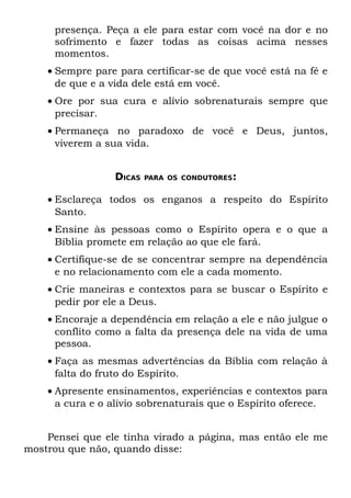 presença. Peça a ele para estar com você na dor e no
     sofrimento e fazer todas as coisas acima nesses
     momentos.
    • Sempre pare para certificar-se de que você está na fé e
      de que e a vida dele está em você.
    • Ore por sua cura e alívio sobrenaturais sempre que
      precisar.
    • Permaneça no paradoxo de você e Deus, juntos,
      viverem a sua vida.


                 DICAS   PARA OS CONDUTORES:


    • Esclareça todos os enganos a respeito do Espírito
      Santo.
    • Ensine às pessoas como o Espírito opera e o que a
      Bíblia promete em relação ao que ele fará.
    • Certifique-se de se concentrar sempre na dependência
      e no relacionamento com ele a cada momento.
    • Crie maneiras e contextos para se buscar o Espírito e
      pedir por ele a Deus.
    • Encoraje a dependência em relação a ele e não julgue o
      conflito como a falta da presença dele na vida de uma
      pessoa.
    • Faça as mesmas advertências da Bíblia com relação à
      falta do fruto do Espírito.
    • Apresente ensinamentos, experiências e contextos para
      a cura e o alívio sobrenaturais que o Espírito oferece.


    Pensei que ele tinha virado a página, mas então ele me
mostrou que não, quando disse:
 