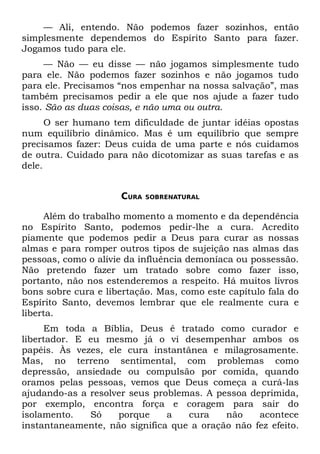 — Ali, entendo. Não podemos fazer sozinhos, então
simplesmente dependemos do Espírito Santo para fazer.
Jogamos tudo para ele.
     — Não — eu disse — não jogamos simplesmente tudo
para ele. Não podemos fazer sozinhos e não jogamos tudo
para ele. Precisamos “nos empenhar na nossa salvação”, mas
também precisamos pedir a ele que nos ajude a fazer tudo
isso. São as duas coisas, e não uma ou outra.
      O ser humano tem dificuldade de juntar idéias opostas
num equilíbrio dinâmico. Mas é um equilíbrio que sempre
precisamos fazer: Deus cuida de uma parte e nós cuidamos
de outra. Cuidado para não dicotomizar as suas tarefas e as
dele.


                     CURA   SOBRENATURAL


     Além do trabalho momento a momento e da dependência
no Espírito Santo, podemos pedir-lhe a cura. Acredito
piamente que podemos pedir a Deus para curar as nossas
almas e para romper outros tipos de sujeição nas almas das
pessoas, como o alivie da influência demoníaca ou possessão.
Não pretendo fazer um tratado sobre como fazer isso,
portanto, não nos estenderemos a respeito. Há muitos livros
bons sobre cura e libertação. Mas, como este capítulo fala do
Espírito Santo, devemos lembrar que ele realmente cura e
liberta.
     Em toda a Bíblia, Deus é tratado como curador e
libertador. E eu mesmo já o vi desempenhar ambos os
papéis. Às vezes, ele cura instantânea e milagrosamente.
Mas, no terreno sentimental, com problemas como
depressão, ansiedade ou compulsão por comida, quando
oramos pelas pessoas, vemos que Deus começa a curá-las
ajudando-as a resolver seus problemas. A pessoa deprimida,
por exemplo, encontra força e coragem para sair do
isolamento.   Só    porque     a   cura    não    acontece
instantaneamente, não significa que a oração não fez efeito.
 