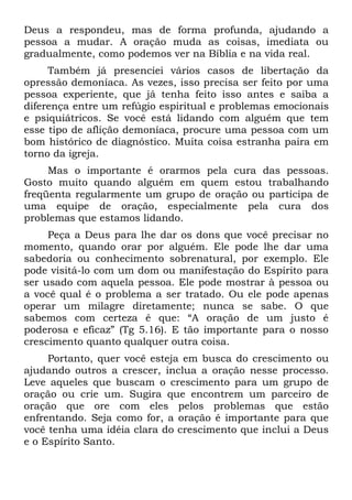 Deus a respondeu, mas de forma profunda, ajudando a
pessoa a mudar. A oração muda as coisas, imediata ou
gradualmente, como podemos ver na Bíblia e na vida real.
     Também já presenciei vários casos de libertação da
opressão demoníaca. As vezes, isso precisa ser feito por uma
pessoa experiente, que já tenha feito isso antes e saiba a
diferença entre um refúgio espiritual e problemas emocionais
e psiquiátricos. Se você está lidando com alguém que tem
esse tipo de aflição demoníaca, procure uma pessoa com um
bom histórico de diagnóstico. Muita coisa estranha paira em
torno da igreja.
     Mas o importante é orarmos pela cura das pessoas.
Gosto muito quando alguém em quem estou trabalhando
freqüenta regularmente um grupo de oração ou participa de
uma equipe de oração, especialmente pela cura dos
problemas que estamos lidando.
     Peça a Deus para lhe dar os dons que você precisar no
momento, quando orar por alguém. Ele pode lhe dar uma
sabedoria ou conhecimento sobrenatural, por exemplo. Ele
pode visitá-lo com um dom ou manifestação do Espírito para
ser usado com aquela pessoa. Ele pode mostrar à pessoa ou
a você qual é o problema a ser tratado. Ou ele pode apenas
operar um milagre diretamente; nunca se sabe. O que
sabemos com certeza é que: “A oração de um justo é
poderosa e eficaz” (Tg 5.16). E tão importante para o nosso
crescimento quanto qualquer outra coisa.
     Portanto, quer você esteja em busca do crescimento ou
ajudando outros a crescer, inclua a oração nesse processo.
Leve aqueles que buscam o crescimento para um grupo de
oração ou crie um. Sugira que encontrem um parceiro de
oração que ore com eles pelos problemas que estão
enfrentando. Seja como for, a oração é importante para que
você tenha uma idéia clara do crescimento que inclui a Deus
e o Espírito Santo.
 