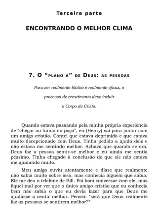 Te r c e i r a p a r t e


      ENCONTRANDO O MELHOR CLIMA




        7. O “ P L A N O   A” DE    D EU S :   A S P E SS OA S


          Para ser realmente bíblico e realmente eficaz, o

               processo de crescimento deve incluir

                        o Corpo de Cristo.



     Quando estava passando pela minha própria experiência
de “chegar ao fundo do poço”, eu (Henry) saí para jantar com
um amigo cristão. Contei que estava deprimido e que estava
muito decepcionado com Deus. Tinha pedido a ajuda dele e
não estava me sentindo melhor. Achava que quando se ora,
Deus faz a pessoa sentir-se melhor e eu ainda me sentia
péssimo. Tinha chegado à conclusão de que ele não estava
me ajudando muito.
     Meu amigo ouviu atentamente e disse que realmente
não sabia muito sobre isso, mas conhecia alguém que sabia.
Ele me deu o telefone de Bill. Foi bom conversar com ele, mas
fiquei mal por ver que o único amigo cristão que eu conhecia
bem não sabia o que eu devia lazer para que Deus me
ajudasse a sentir melhor. Pensei: “será que Deus realmente
faz as pessoas se sentirem melhor?”.
 