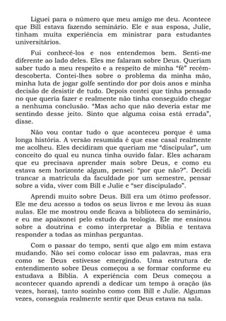 Liguei para o número que meu amigo me deu. Acontece
que Bill estava fazendo seminário. Ele e sua esposa, Julie,
tinham muita experiência em ministrar para estudantes
universitários.
     Fui conhecê-los e nos entendemos bem. Senti-me
diferente ao lado deles. Eles me falaram sobre Deus. Queriam
saber tudo a meu respeito e a respeito de minha “fé” recém-
descoberta. Contei-lhes sobre o problema da minha mão,
minha luta de jogar golfe sentindo dor por dois anos e minha
decisão de desistir de tudo. Depois contei que tinha pensado
no que queria fazer e realmente não tinha conseguido chegar
a nenhuma conclusão. “Mas acho que não deveria estar me
sentindo desse jeito. Sinto que alguma coisa está errada”,
disse.
     Não vou contar tudo o que aconteceu porque é uma
longa história. A versão resumida é que esse casal realmente
me acolheu. Eles decidiram que queriam me “discipular”, um
conceito do qual eu nunca tinha ouvido falar. Eles acharam
que eu precisava aprender mais sobre Deus, e como eu
estava sem horizonte algum, pensei: “por que não?”. Decidi
trancar a matrícula da faculdade por um semestre, pensar
sobre a vida, viver com Bill e Julie e “ser discipulado”.
    Aprendi muito sobre Deus. Bill era um ótimo professor.
Ele me deu acesso a todos os seus livros e me levou às suas
aulas. Ele me mostrou onde ficava a biblioteca do seminário,
e eu me apaixonei pelo estudo da teologia. Ele me ensinou
sobre a doutrina e como interpretar a Bíblia e tentava
responder a todas as minhas perguntas.
     Com o passar do tempo, senti que algo em mim estava
mudando. Não sei como colocar isso em palavras, mas era
como se Deus estivesse emergindo. Uma estrutura de
entendimento sobre Deus começou a se formar conforme eu
estudava a Bíblia. A experiência com Deus começou a
acontecer quando aprendi a dedicar um tempo à oração (às
vezes, horas), tanto sozinho como com Bill e Julie. Algumas
vezes, conseguia realmente sentir que Deus estava na sala.
 