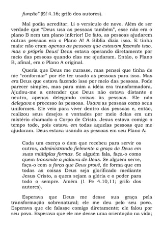 função” (Ef 4.16; grifo dos autores).

     Mal podia acreditar. Li o versículo de novo. Além de ser
verdade que “Deus usa as pessoas também”, esse não era o
plano B nem um plano inferior! De fato, as pessoas ajudarem
outras pessoas era o Plano A! A Bíblia dizia isso. E tinha
mais: não eram apenas as pessoas que estavam fazendo isso,
mas o próprio Deus! Deus estava operando diretamente por
meio das pessoas quando elas me ajudaram. Então, o Plano
B, afinal, era o Plano A original.
     Queria que Deus me curasse, mas pensei que tinha de
me “conformar” por ele ter usado as pessoas para isso. Mas
era Deus que estava fazendo isso por meio das pessoas. Pode
parecer simples, mas para mim a idéia era transformadora.
Ajudou-me a entender que Deus não estava distante e
neutro, apenas delegando coisas às pessoas. Ele não
delegava o processo às pessoas. Usava as pessoas como seus
uniformes. Ele veio para viver dentro das pessoas e, então,
realizou seus desejos e vontades por meio delas em um
mistério chamado o Corpo de Cristo. Jesus estava comigo o
tempo todo, pois estava em todas aquelas pessoas que me
ajudaram. Deus estava usando as pessoas em seu Plano A:

    Cada um exerça o dom que recebeu para servir os
    outros, administrando fielmente a graça de Deus em
    suas múltiplas formas. Se alguém fala, faça-o como
    quem transmite a palavra de Deus. Se alguém serve,
    faça-o com a força que Deus provê, de forma que em
    todas as coisas Deus seja glorificado mediante
    Jesus Cristo, a quem sejam a glória e o poder para
    todo o sempre. Amém (1 Pe 4.10,11; grifo dos
    autores).

     Esperava que Deus me desse sua graça pela
transformação sobrenatural; ele me deu pelo seu povo.
Esperava que ele falasse comigo diretamente; ele falou por
seu povo. Esperava que ele me desse uma orientação na vida;
 