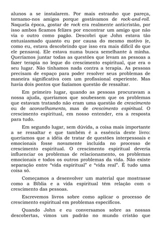 alunos a se instalarem. Por mais estranho que pareça,
tornamo-nos amigos porque gostávamos de rock-and-roll.
Naquela época, gostar de rock era realmente anticristão, por
isso ambos ficamos felizes por encontrar um amigo que não
via o outro como pagão. Descobri que John estava tão
entusiasmado quanto eu por causa do mesmo motivo (e,
como eu, estava descobrindo que isso era mais difícil do que
ele pensava). Ele estava numa busca semelhante à minha.
Queríamos juntar todas as questões que levam as pessoas a
fazer terapia no leque do crescimento espiritual, que era o
seu lugar. Não tínhamos nada contra a terapia. As pessoas
precisam de espaço para poder resolver seus problemas de
maneira significativa com um profissional experiente. Mas
havia dois pontos que fazíamos questão de ressaltar.
     Em primeiro lugar, quando as pessoas procuravam a
nossa ajuda, queríamos que soubessem que os problemas
que estavam tratando não eram uma questão de crescimento
ou de aconselhamento, mas de crescimento espiritual. O
crescimento espiritual, em nosso entender, era a resposta
para tudo.
     Em segundo lugar, sem dúvida, a coisa mais importante
a se ressaltar e que também é a essência deste livro:
queríamos que a idéia de tratar de questões interpessoais e
emocionais fosse novamente incluída no processo de
crescimento espiritual. O crescimento espiritual deveria
influenciar os problemas de relacionamento, os problemas
emocionais e todos os outros problemas da vida. Não existe
separação entre “vida espiritual” e “vida real”. É tudo uma
coisa só.
     Começamos a desenvolver um material que mostrasse
como a Bíblia e a vida espiritual têm relação com o
crescimento das pessoas.
     Escrevemos livros sobre como aplicar o processo de
crescimento espiritual em problemas específicos.
    Quando John e eu conversamos sobre as nossas
descobertas, vimos um padrão no mundo cristão que
 