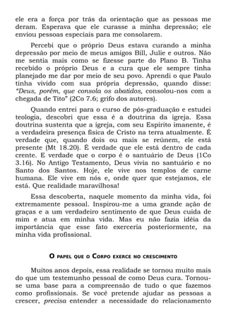 ele era a força por trás da orientação que as pessoas me
deram. Esperava que ele curasse a minha depressão; ele
enviou pessoas especiais para me consolarem.
     Percebi que o próprio Deus estava curando a minha
depressão por meio de meus amigos Bill, Julie e outros. Não
me sentia mais como se fizesse parte do Plano B. Tinha
recebido o próprio Deus e a cura que ele sempre tinha
planejado me dar por meio de seu povo. Aprendi o que Paulo
tinha vivido com sua própria depressão, quando disse:
“Deus, porém, que consola os abatidos, consolou-nos com a
chegada de Tito” (2Co 7.6; grifo dos autores).
     Quando entrei para o curso de pós-graduação e estudei
teologia, descobri que essa é a doutrina da igreja. Essa
doutrina sustenta que a igreja, com seu Espírito imanente, é
a verdadeira presença física de Cristo na terra atualmente. É
verdade que, quando dois ou mais se reúnem, ele está
presente (Mt 18.20). É verdade que ele está dentro de cada
crente. E verdade que o corpo é o santuário de Deus (1Co
3.16). No Antigo Testamento, Deus vivia no santuário e no
Santo dos Santos. Hoje, ele vive nos templos de carne
humana. Ele vive em nós e, onde quer que estejamos, ele
está. Que realidade maravilhosa!
     Essa descoberta, naquele momento da minha vida,        foi
extremamente pessoal. Inspirou-me a uma grande ação         de
graças e a um verdadeiro sentimento de que Deus cuida       de
mim e atua em minha vida. Mas eu não fazia idéia            da
importância que esse fato exerceria posteriormente,         na
minha vida profissional.


          O   PAPEL QUE O   CORPO   EXERCE NO CRESCIMENTO


     Muitos anos depois, essa realidade se tornou muito mais
do que um testemunho pessoal de como Deus cura. Tornou-
se uma base para a compreensão de tudo o que fazemos
como profissionais. Se você pretende ajudar as pessoas a
crescer, precisa entender a necessidade do relacionamento
 