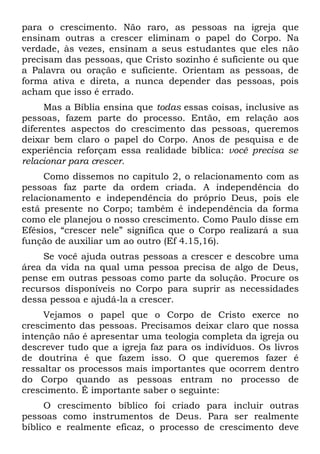 para o crescimento. Não raro, as pessoas na igreja que
ensinam outras a crescer eliminam o papel do Corpo. Na
verdade, às vezes, ensinam a seus estudantes que eles não
precisam das pessoas, que Cristo sozinho é suficiente ou que
a Palavra ou oração e suficiente. Orientam as pessoas, de
forma ativa e direta, a nunca depender das pessoas, pois
acham que isso é errado.
     Mas a Bíblia ensina que todas essas coisas, inclusive as
pessoas, fazem parte do processo. Então, em relação aos
diferentes aspectos do crescimento das pessoas, queremos
deixar bem claro o papel do Corpo. Anos de pesquisa e de
experiência reforçam essa realidade bíblica: você precisa se
relacionar para crescer.
     Como dissemos no capítulo 2, o relacionamento com as
pessoas faz parte da ordem criada. A independência do
relacionamento e independência do próprio Deus, pois ele
está presente no Corpo; também é independência da forma
como ele planejou o nosso crescimento. Como Paulo disse em
Efésios, “crescer nele” significa que o Corpo realizará a sua
função de auxiliar um ao outro (Ef 4.15,16).
    Se você ajuda outras pessoas a crescer e descobre uma
área da vida na qual uma pessoa precisa de algo de Deus,
pense em outras pessoas como parte da solução. Procure os
recursos disponíveis no Corpo para suprir as necessidades
dessa pessoa e ajudá-la a crescer.
     Vejamos o papel que o Corpo de Cristo exerce no
crescimento das pessoas. Precisamos deixar claro que nossa
intenção não é apresentar uma teologia completa da igreja ou
descrever tudo que a igreja faz para os indivíduos. Os livros
de doutrina é que fazem isso. O que queremos fazer é
ressaltar os processos mais importantes que ocorrem dentro
do Corpo quando as pessoas entram no processo de
crescimento. É importante saber o seguinte:
     O crescimento bíblico foi criado para incluir outras
pessoas como instrumentos de Deus. Para ser realmente
bíblico e realmente eficaz, o processo de crescimento deve
 
