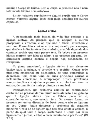 incluir o Corpo de Cristo. Sem o Corpo, o processo não é nem
totalmente bíblico nem ortodoxo.
     Então, vejamos rapidamente alguns papéis que o Corpo
exerce. Veremos alguns deles com mais detalhes em outros
capítulos.


                       LIGAÇÃO   AFETIVA


     A necessidade mais básica da vida das pessoas é a
ligação afetiva. As pessoas que se apegam a outras
prosperam e crescem, e as que não o fazem, murcham e
morrem. E um fato clinicamente comprovado, por exemplo,
que desde a infância até a idade adulta, a saúde depende dos
contatos sociais que uma pessoa tem. Os bebês e as pessoas
idosas morrem por falta de afeto, e as pessoas em geral de-
senvolvem alguma doença e depois não conseguem se
recuperar.
     No plano emocional, a ligação afetiva é um elemento
básico para a psique, o coração e o espírito. Quase todo
problema emocional ou psicológico, de uma compulsão à
depressão, tem como uma de suas principais causas o
isolamento emocional. A recuperação desses problemas
sempre implica em ajudar a pessoa a se relacionar com os
outros, de uma forma mais profunda e saudável.
     Ironicamente, um problema comum na comunidade
cristã são as pessoas darem muito mais atenção à religião do
que à ligação afetiva que a Bíblia prescreve e,
conseqüentemente, seu estado piora. Da mesma forma, as
pessoas sentem-se distantes de Deus porque não se ligaram
ao seu Corpo. Paulo descreve o problema da seguinte
maneira: “Trata-se de alguém que não está unido à Cabeça, a
partir da qual todo o corpo, sustentado e unido por seus
ligamentos e juntas, efetua o crescimento dado por Deus” (Cl
2.19).
 