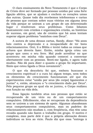 O claro ensinamento do Novo Testamento é que o Corpo
de Cristo deve ser formado por pessoas unidas por uma forte
ligação afetiva, que se ajudam e enchem os corações umas
das outras. Quase todo dia recebemos telefonemas e cartas
de pessoas que contam sobre suas vitórias em alguma área
da vida porque se uniram a um grupo de um determinado
lugar e resolveram seus problemas. Como lidamos
basicamente com cristãos e organizações cristãs, as histórias
de sucesso, em geral, são de crentes que há anos tentam
superar algum problema “sozinhos com Deus”.
     A autora de uma dessas cartas, Sandy, disse: “Há anos
luto contra a depressão e a incapacidade de ter bons
relacionamentos. Orei, li a Bíblia e tentei todas as coisas que
achava que deveria fazer. Então, minha igreja criou um
grupo que usou o seu livro. Mal pude acreditar no que
aconteceu em minha vida quando comecei a conversar
abertamente com as pessoas. Senti-me ligada, e agora tudo
mudou. Não dá para dizer o quanto o grupo foi importante.
Sinto que estou ligada a Deus novamente”.
     O que ela descobriu foi que, embora buscasse o
crescimento espiritual e a cura há algum tempo, nem todos
os elementos do crescimento funcionaram até que ela
experimentou estar “unida por seus [do corpo] ligamentos e
juntas” e, então, alcançou o “o crescimento dado por Deus”.
Pelo pequeno grupo ao qual ela se juntou, o Corpo realizou
sua função na vida dela.
     Essa ligação também atua nas pessoas que estão se
recuperando de um vício ou de um comportamento
compulsivo. Dificilmente, elas se recuperam da dependência
sem se unirem a um sistema de apoio. Algumas abandonam
seus comportamentos compulsivos, mas os padrões de
relacionamento não mudam e, com freqüência, elas têm uma
recaída quando não fazem o trabalho em grupo. O motivo é
complexo, mas parte dele é que a própria alienação desses
indivíduos os leva ao vício. Paulo diz que essa “entrega à
 
