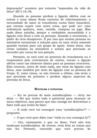 depravação” acontece por estarem “separados da vida de
Deus” (Ef 4.18,19).
     Quando as pessoas perdem a ligação afetiva com os
outros e suas almas ficam carentes de relacionamento, a
necessidade de amor se transforma numa fome insaciável,
que tentam suprir com outra coisa, que pode ser: uma
substância química, sexo, comida, compras ou jogo. Mas
nada disso satisfaz, porque a verdadeira necessidade é a
ligação com Deus e com as pessoas. Quando a encontram, o
poder do vício desaparece. É por isso que muitas pessoas no
ministério encontram a solução para os seus vícios somente
quando entram para um grupo de apoio. Antes disso, elas
vivem isoladas no ministério e acham que precisam se
esconder por causa de sua posição.
      Portanto, se você está no processo de crescimento ou é
responsável pelo crescimento de outros, encare a ligação
afetiva como um elemento básico para as pessoas crescerem.
Elas crescem, antes de mais nada, por meio da ligação com
Deus, mas também por meio da ligação com as pessoas do
Corpo. E, como vimos, se não tiverem a última, não terão o
que precisam da primeira e perdem alguns aspectos da
provisão de Deus.


                    DIsCIPLINA   E ESTRUTURA


     — Eu só preciso de mais autodisciplina — Jerry me
disse — Sei que tenho todo o potencial para alcançar os
meus objetivos, mas parece que não consigo me determinar a
fazer tudo que tenho de fazer.
    — E onde você vai conseguir essa “autodisciplina”? —
perguntei.
    — O que você quer dizer com “onde eu vou consegui-la”?
    — Ora, exatamente o que eu disse. Você não tem
nenhuma autodisciplina. Se tivesse, teria feito as coisas que
não fez. Portanto, concordo que você precisa de
 