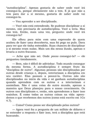 “autodisciplina”. Apenas gostaria de saber onde você irá
consegui-la, porque obviamente não a tem. E já que não a
tem para dar a si mesmo, gostaria de saber onde vai
consegui-la.
    — Vou aprender a ser disciplinado.
    — Você não está entendendo. Se pudesse disciplinar a si
mesmo, não precisaria de autodisciplina. Você a teria. Mas
não tem. Então, mais uma vez, pergunto: onde você irá
consegui-la?
     Ele olhou para mim com uma expressão de quem
acabou de fazer uma descoberta, mas foi pego no pulo. Dava
para ver que ele tinha entendido. Suas chances de disciplinar
a si mesmo eram nulas. Mais um dia nessa ilusão, apenas o
levaria a outro fracasso.
    — Acho que não sei. Onde posso consegui-la? — ele
perguntou timidamente.
      — Bem, não é difícil de adivinhar. Todo mundo consegue
da mesma forma. A autodisciplina é sempre fruto da
“disciplina de outro”. Algumas pessoas são disciplinadas por
outras desde criança e, depois, interiorizam a disciplina em
seu caráter. Elas passam a possuí-la. Outras não são
disciplinadas no início da vida e só ganham autodisciplina
quando aprendem com os outros e a interiorizam e
assimilam. Não é uma coisa do outro mundo, apenas a
maneira que Deus planejou para o nosso crescimento. Os
outros nos disciplinam e, então, nós aprendemos a fazer isso
sozinhos. É como todas as outras coisas na vida: apren-
demos o que recebemos dos outros (como está escrito em 1Co
4.7).
    — Como? Como posso ser disciplinado pelos outros?
     — Agora você fez a pergunta de um milhão de dólares e
se entender a resposta e fizer isso, terá a disciplina que está
buscando.
 