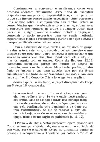 Continuamos a conversar e analisamos como esse
processo acontece exatamente. Jerry tinha de encontrar
respaldo com um parceiro responsabilizado, entrar para um
grupo que lhe oferecesse tarefas específicas, obter correção e
uma análise sobre o cumprimento das tarefas, sofrer as
conseqüências quando não agisse corretamente, submeter-se
à estrutura das reuniões de grupo a qualquer custo, ligar
para o seu amigo quando se sentisse tentado a fraquejar e
conseguir o apoio necessário para se sentir motivado,
superar seus medos e resistências e curar a dor que o levou à
irresponsabilidade entre outras coisas.
     Com a estrutura de suas tarefas, as reuniões de grupo,
a submissão à estrutura, o respaldo do seu parceiro e uma
análise sobre tudo isso, Jerry começou a interiorizar o que
sua alma nunca teve: disciplina. Finalmente, ele a adquiriu,
mas conseguiu com os outros. Como diz Hebreus 12.11:
“Nenhuma disciplina parece ser motivo de alegria no
momento, mas sim de tristeza. Mais tarde, porém, produz
fruto de justiça e paz para aqueles que por ela foram
exercitados”. Ele tinha de ser “exercitado por ela”, e não fazer
isso sozinho. E o Corpo de Cristo foi o agente disciplinar.
    Jesus explica, mais tarde, o papel disciplinar do Corpo
em Mateus 18, quando diz:

    Se o seu irmão pecar contra você, vá e, a sós com
    ele, mostre-lhe o erro. Se ele o ouvir, você ganhou
    seu irmão. Mas se ele não o ouvir, leve consigo mais
    um ou dois outros, de modo que “qualquer acusa-
    ção seja confirmada pelo depoimento de duas ou
    três testemunhas”. Se ele se recusar a ouvi-los,
    conte à igreja; e se ele se recusar a ouvir também a
    igreja, trate-o como pagão ou publicano (v. 15-17).

    O Plano A de Deus, “estar presente”, opera quando seu
Corpo se une para ajudar alguém a assumir o controle de
sua vida. Esse é o papel do Corpo na disciplina: ajudar as
pessoas a recuperarem a liberdade (ou colher o “fruto de
 