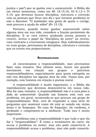 justiça e paz”) que se ganha com o autocontrole. A Bíblia diz
em vários momentos, como em Mt 18.15,16, Gl 6.1,2 e Tt
3.10, que devemos buscar disciplina, estrutura e correção
com as pessoas que Deus nos dá e que teremos problema se
não o fizermos: “O zombador não gosta de quem o corrige,
nem procura a ajuda do sábio” (Pv 15.12).
     Portanto, quando tentar ganhar autocontrole sobre
alguma área em sua vida, considere a função persistente da
disciplina. E se você estiver ajudando outras pessoas a
crescer, inclua o papel da “disciplina do outro” na receita,
caso contrário o crescimento estagnará. Seja individualmente
ou num grupo, precisamos de disciplina, estrutura e correção
que os outros nos proporcionam.


                      RESPONSABILIDADE

     Já mencionamos a responsabilidade, mas precisamos
fazer uma ressalva. Nos últimos anos, houve um grande
movimento     em    relação   aos   grupos   e   parceiros
responsabilizadores, especialmente para quem extrapola ou
não tem disciplina em alguma área da vida. Vimos isso, por
exemplo, com homens em relação à pureza moral.
     A responsabilidade é muito importante, e a Bíblia diz
repetidamente que devemos desenvolvê-la em nossa vida.
Mas há uma ressalva: a responsabilidade não é a cura para a
falta de autocontrole. Quando um homem está com um
problema, em geral, recomenda-se que procure um grupo de
responsabilização. Nele, terá de responder a uma série de
perguntas que mostrará como ele está se saindo em várias
áreas e se fraquejou. No caso de fraquejar, ele confessa, é
perdoado e compromete-se a melhorar. Tudo isso é muito
importante.
     O problema com a responsabilidade é que tudo o que ela
faz é “responsabilizar”. É como o termômetro do carro: ele
acusa o problema no motor, mas não pode consertá-lo. A
responsabilidade acusa o problema, mas não pode consertá-
 