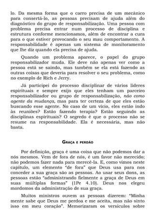 lo. Da mesma forma que o carro precisa de um mecânico
para consertá-lo, as pessoas precisam de ajuda além do
diagnóstico do grupo de responsabilização. Uma pessoa com
problema precisa entrar num processo de disciplina e
estrutura conforme mencionamos, além de encontrar a cura
para o que estiver provocando o seu mau comportamento. A
responsabilidade é apenas um sistema de monitoramento
que lhe diz quando ela precisa de ajuda.
     Quando um problema aparece, o papel do grupo
responsabilizador muda. Ele deve não apenas ver como a
pessoa está se saindo, mas também se ela está fazendo as
outras coisas que deveria para resolver o seu problema, como
no exemplo de Rich e Jerry.
     Já participei do processo disciplinar de vários líderes
espirituais e sempre exijo que eles tenham um parceiro
responsabilizador ou grupo de responsabilização, não como
agente da mudança, mas para ter certeza de que eles estão
buscando esse agente. No caso de um vício, eles estão indo
às reuniões? Estão fazendo terapia? Estão seguindo as
disciplinas espirituais? O segredo é que o processo não se
resume na responsabilidade. Ela é necessária, mas não
basta.


                       GRAÇA   E PERDÃO


     Por definição, graça é uma coisa que não podemos dar a
nós mesmos. Vem de fora de nós, é um favor não merecido;
não podemos fazer nada para merecê-la. E, como vimos neste
capítulo, um elemento “de fora” que Deus usa para nos
conceder a sua graça são as pessoas. Ao usar seus dons, as
pessoas estão “administrando fielmente a graça de Deus em
suas múltiplas formas” (1Pe 4.10). Deus nos elegeu
mordomos da administração de sua graça.
     Muitos ministros ouvem as pessoas dizerem: “Minha
mente sabe que Deus me perdoa e me aceita, mas não sinto
isso em meu coração”. Memorizaram os versículos sobre
 