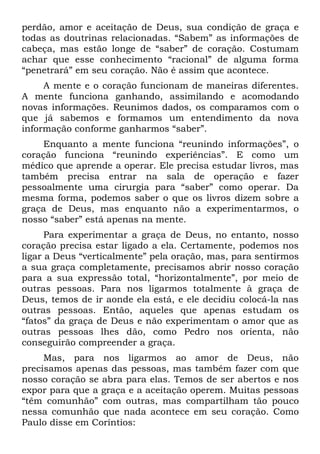 perdão, amor e aceitação de Deus, sua condição de graça e
todas as doutrinas relacionadas. “Sabem” as informações de
cabeça, mas estão longe de “saber” de coração. Costumam
achar que esse conhecimento “racional” de alguma forma
“penetrará” em seu coração. Não é assim que acontece.
     A mente e o coração funcionam de maneiras diferentes.
A mente funciona ganhando, assimilando e acomodando
novas informações. Reunimos dados, os comparamos com o
que já sabemos e formamos um entendimento da nova
informação conforme ganharmos “saber”.
    Enquanto a mente funciona “reunindo informações”, o
coração funciona “reunindo experiências”. E como um
médico que aprende a operar. Ele precisa estudar livros, mas
também precisa entrar na sala de operação e fazer
pessoalmente uma cirurgia para “saber” como operar. Da
mesma forma, podemos saber o que os livros dizem sobre a
graça de Deus, mas enquanto não a experimentarmos, o
nosso “saber” está apenas na mente.
      Para experimentar a graça de Deus, no entanto, nosso
coração precisa estar ligado a ela. Certamente, podemos nos
ligar a Deus “verticalmente” pela oração, mas, para sentirmos
a sua graça completamente, precisamos abrir nosso coração
para a sua expressão total, “horizontalmente”, por meio de
outras pessoas. Para nos ligarmos totalmente à graça de
Deus, temos de ir aonde ela está, e ele decidiu colocá-la nas
outras pessoas. Então, aqueles que apenas estudam os
“fatos” da graça de Deus e não experimentam o amor que as
outras pessoas lhes dão, como Pedro nos orienta, não
conseguirão compreender a graça.
     Mas, para nos ligarmos ao amor de Deus, não
precisamos apenas das pessoas, mas também fazer com que
nosso coração se abra para elas. Temos de ser abertos e nos
expor para que a graça e a aceitação operem. Muitas pessoas
“têm comunhão” com outras, mas compartilham tão pouco
nessa comunhão que nada acontece em seu coração. Como
Paulo disse em Coríntios:
 