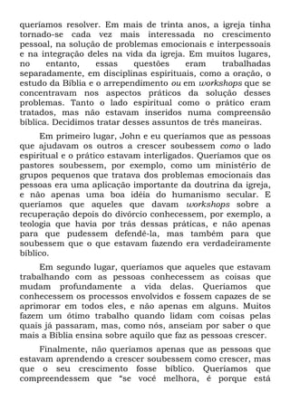 queríamos resolver. Em mais de trinta anos, a igreja tinha
tornado-se cada vez mais interessada no crescimento
pessoal, na solução de problemas emocionais e interpessoais
e na integração deles na vida da igreja. Em muitos lugares,
no     entanto,    essas    questões    eram      trabalhadas
separadamente, em disciplinas espirituais, como a oração, o
estudo da Bíblia e o arrependimento ou em workshops que se
concentravam nos aspectos práticos da solução desses
problemas. Tanto o lado espiritual como o prático eram
tratados, mas não estavam inseridos numa compreensão
bíblica. Decidimos tratar desses assuntos de três maneiras.
     Em primeiro lugar, John e eu queríamos que as pessoas
que ajudavam os outros a crescer soubessem como o lado
espiritual e o prático estavam interligados. Queríamos que os
pastores soubessem, por exemplo, como um ministério de
grupos pequenos que tratava dos problemas emocionais das
pessoas era uma aplicação importante da doutrina da igreja,
e não apenas uma boa idéia do humanismo secular. E
queríamos que aqueles que davam workshops sobre a
recuperação depois do divórcio conhecessem, por exemplo, a
teologia que havia por trás dessas práticas, e não apenas
para que pudessem defendê-la, mas também para que
soubessem que o que estavam fazendo era verdadeiramente
bíblico.
     Em segundo lugar, queríamos que aqueles que estavam
trabalhando com as pessoas conhecessem as coisas que
mudam profundamente a vida delas. Queríamos que
conhecessem os processos envolvidos e fossem capazes de se
aprimorar em todos eles, e não apenas em alguns. Muitos
fazem um ótimo trabalho quando lidam com coisas pelas
quais já passaram, mas, como nós, anseiam por saber o que
mais a Bíblia ensina sobre aquilo que faz as pessoas crescer.
     Finalmente, não queríamos apenas que as pessoas que
estavam aprendendo a crescer soubessem como crescer, mas
que o seu crescimento fosse bíblico. Queríamos que
compreendessem que “se você melhora, é porque está
 