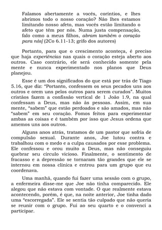 Falamos abertamente a vocês, coríntios, e lhes
    abrimos todo o nosso coração? Não lhes estamos
    limitando nosso afeto, mas vocês estão limitando o
    afeto que têm por nós. Numa justa compensação,
    falo como a meus filhos, abram também o coração
    para nós] (2Co 6.11-13; grifo dos autores)

     Portanto, para que o crescimento aconteça, é preciso
que haja experiências nas quais o coração esteja aberto aos
outros. Caso contrário, ele será conhecido somente pela
mente e nunca experimentado nos planos que Deus
planejou.
     Esse é um dos significados do que está por trás de Tiago
5.16, que diz: “Portanto, confessem os seus pecados uns aos
outros e orem uns pelos outros para serem curados”. Muitos
cristãos fazem a confissão vertical de 1 João 1.9, na qual
confessam a Deus, mas não às pessoas. Assim, em sua
mente, “sabem” que estão perdoados e são amados, mas não
“sabem” em seu coração. Fomos feitos para experimentar
ambas as coisas e é também por isso que Jesus ordena que
amemos uns aos outros.
     Alguns anos atrás, tratamos de um pastor que sofria de
compulsão sexual. Durante anos, Joe lutou contra e
trabalhou com o medo e a culpa causados por esse problema.
Ele confessou e orou muito a Deus, mas não conseguiu
quebrar seu círculo vicioso. Finalmente, o sentimento de
fracasso e a depressão se tornaram tão grandes que ele se
internou em nossa clínica e entrou para um grupo que eu
coordenava.
     Uma manhã, quando fui fazer uma sessão com o grupo,
a enfermeira disse-me que Joe não tinha comparecido. Ele
alegou que não estava com vontade. O que realmente estava
acontecendo, porém, é que, na noite anterior, Joe tinha dado
uma “escorregada”. Ele se sentia tão culpado que não queria
se reunir com o grupo. Fui ao seu quarto e o convenci a
participar.
 