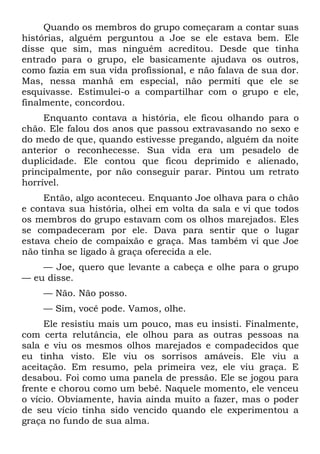 Quando os membros do grupo começaram a contar suas
histórias, alguém perguntou a Joe se ele estava bem. Ele
disse que sim, mas ninguém acreditou. Desde que tinha
entrado para o grupo, ele basicamente ajudava os outros,
como fazia em sua vida profissional, e não falava de sua dor.
Mas, nessa manhã em especial, não permiti que ele se
esquivasse. Estimulei-o a compartilhar com o grupo e ele,
finalmente, concordou.
     Enquanto contava a história, ele ficou olhando para o
chão. Ele falou dos anos que passou extravasando no sexo e
do medo de que, quando estivesse pregando, alguém da noite
anterior o reconhecesse. Sua vida era um pesadelo de
duplicidade. Ele contou que ficou deprimido e alienado,
principalmente, por não conseguir parar. Pintou um retrato
horrível.
     Então, algo aconteceu. Enquanto Joe olhava para o chão
e contava sua história, olhei em volta da sala e vi que todos
os membros do grupo estavam com os olhos marejados. Eles
se compadeceram por ele. Dava para sentir que o lugar
estava cheio de compaixão e graça. Mas também vi que Joe
não tinha se ligado à graça oferecida a ele.
    — Joe, quero que levante a cabeça e olhe para o grupo
— eu disse.
    — Não. Não posso.
    — Sim, você pode. Vamos, olhe.
     Ele resistiu mais um pouco, mas eu insisti. Finalmente,
com certa relutância, ele olhou para as outras pessoas na
sala e viu os mesmos olhos marejados e compadecidos que
eu tinha visto. Ele viu os sorrisos amáveis. Ele viu a
aceitação. Em resumo, pela primeira vez, ele viu graça. E
desabou. Foi como uma panela de pressão. Ele se jogou para
frente e chorou como um bebê. Naquele momento, ele venceu
o vício. Obviamente, havia ainda muito a fazer, mas o poder
de seu vício tinha sido vencido quando ele experimentou a
graça no fundo de sua alma.
 