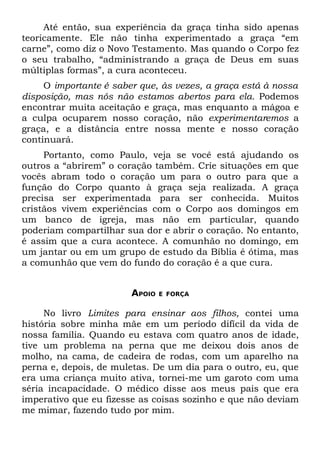 Até então, sua experiência da graça tinha sido apenas
teoricamente. Ele não tinha experimentado a graça “em
carne”, como diz o Novo Testamento. Mas quando o Corpo fez
o seu trabalho, “administrando a graça de Deus em suas
múltiplas formas”, a cura aconteceu.
     O importante é saber que, às vezes, a graça está à nossa
disposição, mas nós não estamos abertos para ela. Podemos
encontrar muita aceitação e graça, mas enquanto a mágoa e
a culpa ocuparem nosso coração, não experimentaremos a
graça, e a distância entre nossa mente e nosso coração
continuará.
     Portanto, como Paulo, veja se você está ajudando os
outros a “abrirem” o coração também. Crie situações em que
vocês abram todo o coração um para o outro para que a
função do Corpo quanto à graça seja realizada. A graça
precisa ser experimentada para ser conhecida. Muitos
cristãos vivem experiências com o Corpo aos domingos em
um banco de igreja, mas não em particular, quando
poderiam compartilhar sua dor e abrir o coração. No entanto,
é assim que a cura acontece. A comunhão no domingo, em
um jantar ou em um grupo de estudo da Bíblia é ótima, mas
a comunhão que vem do fundo do coração é a que cura.


                        APOIO   E FORÇA


     No livro Limites para ensinar aos filhos, contei uma
história sobre minha mãe em um período difícil da vida de
nossa família. Quando eu estava com quatro anos de idade,
tive um problema na perna que me deixou dois anos de
molho, na cama, de cadeira de rodas, com um aparelho na
perna e, depois, de muletas. De um dia para o outro, eu, que
era uma criança muito ativa, tornei-me um garoto com uma
séria incapacidade. O médico disse aos meus pais que era
imperativo que eu fizesse as coisas sozinho e que não deviam
me mimar, fazendo tudo por mim.
 