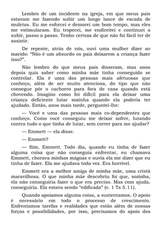 Lembro de um incidente na igreja, em que meus pais
estavam me fazendo subir um longo lance de escada de
muletas. Eu me esforcei e demorei um bom tempo, mas eles
me estimularam. Eu tropecei, me endireitei e continuei a
subir, passo a passo. Tenho certeza de que não foi fácil ter de
assistir.
     De repente, atrás de nós, ouvi uma mulher dizer ao
marido: “Não é um absurdo os pais deixarem a criança fazer
isso?”.
     Não lembro do que meus pais disseram, mas anos
depois quis saber como minha mãe tinha conseguido se
controlar. Ela é uma das pessoas mais afetuosas que
conheço, além de ser muito atenciosa, do tipo que não
consegue pôr o cachorro para fora de casa quando está
chovendo. Imagino como foi difícil para ela deixar uma
criança deficiente lutar sozinha quando ela poderia ter
ajudado. Então, anos mais tarde, perguntei-lhe:
     — Você e uma das pessoas mais co-dependentes que
conheço. Como você conseguiu me deixar sofrer, lutando
contra tudo o que tinha de lutar, sem correr para me ajudar?
    — Emmett — ela disse.
    — Emmett?
     — Sim, Emmett. Todo dia, quando eu tinha de fazer
alguma coisa que não conseguia enfrentar, eu chamava
Emmett, chorava minhas mágoas e ouvia ela me dizer que eu
tinha de fazer. Ela me ajudava toda vez. Era horrível.
     Emmett era a melhor amiga de minha mãe, uma cristã
maravilhosa. O que minha mãe descobriu foi que, sozinha,
ela não conseguiria fazer o que era preciso. Mas com ajuda,
conseguiria. Ela estava sendo “edificada” (v. 1 Ts 5.11).
     Quando apoiamos alguma coisa, a sustentamos. O apoio
é necessário em todo o processo de crescimento.
Enfrentamos tarefas e realidades que estão além de nossas
forças e possibilidades, por isso, precisamos do apoio dos
 
