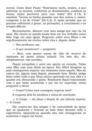 outros. Como disse Paulo: “Exortamos vocês, irmãos, a que
advirtam os ociosos, confortem os desanimados, auxiliem os
fracos, sejam pacientes para com todos” (lTs 5.14). E
também: “Levem os fardos pesados uns dos outros e, assim,
cumpram a lei de Cristo” (Gl 6.2). O apoio permite que as
pessoas enfrentem o pesar, as provações, o crescimento e os
tempos difíceis.
     Recentemente, almocei com uma amiga que não via há
anos. Ela estava se saindo muito bem em seu trabalho como
líder leiga em uma igreja. Perguntei sobre seus filhos e ela
orgulhosamente me contou sobre eles e, depois, disse:
    — Nós perdemos um.
    — O que aconteceu? — perguntei.
     — Bem, com quatro meses de vida ele morreu da
síndrome da morte súbita infantil. Um belo dia, ele,
simplesmente, não acordou.
     Fiquei estupefato e senti um aperto no coração. Tinha
uma filha com essa idade na época. Era difícil imaginar os
pais conseguirem superar um momento como aquele. Mas ali
estava ela, alguns anos depois, passando bem. Minha amiga
falou sobre tudo o que Deus estava operando em sua vida e o
quanto era abençoada e grata. Realmente fiquei emocionado
com o que tinha acontecido e por ela ter superado, então
perguntei o óbvio:
    — Como? Como você conseguiu superar isso?
    A resposta dela foi imediata e cheia de convicção:
    — O Corpo — ela disse e depois de um minuto repetiu:
— O Corpo.
     Ela contou-me dos amigos e da comunidade da igreja
que os ajudaram e ficaram ao lado deles durante toda a
experiência, apoiando-os quando eles não conseguiram se
sustentar e seguir em frente.
 