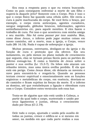 Era essa a resposta para o que eu estava buscando.
Como os pais conseguem enfrentar a morte de um filho e
superá-la daquele jeito? Somente com o Corpo. Pois é isso o
que o corpo físico faz quando uma célula sofre. Ele envia a
cura à parte machucada do corpo. Se você feriu o braço, por
exemplo, o corpo envia anticorpos, agentes curadores,
sangue oxigenado, glóbulos brancos, informações, agentes
antiinflamatórios etc. para aquele membro. E eles fazem o
trabalho de cura. Foi isso o que aconteceu com minha amiga
e seu marido. Não há como passar por isso sozinho. Mas,
como disse Jesus, o inferno pode jogar muitas coisas em
nosso caminho, até a morte, mas a igreja, o Corpo, vence
tudo (Mt 16.18). Nada é capaz de sobrepujar a igreja.
     Muitas pessoas, entretanto, desligam-se da igreja e da
função de cura e proteção que ela oferece. Em seu
isolamento, ou pelo menos no plano isolado de crescimento
que seguem, elas se tornam presas fáceis para os portões do
inferno esmagá-las. É como a história de Jesus sobre o
pastor e sua ovelha (Lc 15.3-7). Os lobos não atacam um
rebanho inteiro, mas uma única ovelha perdida. É ela que
está em perigo. Como Jesus disse, ele deixaria as noventa e
nove para encontrá-la e resgatá-la. Quando as pessoas
tentam crescer espiritual e emocionalmente sem as funções
orgânicas e metabólicas do corpo, em essência, desviam-se
do caminho e ficam sujeitas às forças da morte. E o inferno
as domina, até que restabeleçam a ligação e obtenham cura
com o Corpo. Considere estes versículos sob essa luz:

    Trata-se de alguém que não está unido à Cabeça, a
    partir da qual todo o corpo, sustentado e unido por
    seus ligamentos e juntas, efetua o crescimento
    dado por Deus (Cl 2.19).


    Dele todo o corpo, ajustado e unido pelo auxílio de
    todas as juntas, cresce e edifica-se a si mesmo em
    amor, na medida em que cada parte realiza a sua
 