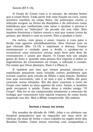 função (Ef 4.16).

     O Corpo de Cristo cura a si mesmo, da mesma forma
que o corpo físico. Cada parte tem uma função na cura, como
acontece também no corpo físico. Os anticorpos contra a
infecção surgem na forma da disciplina e da estrutura como
indivíduos que confrontam com amor e ajudam a pessoa a
lutar contra as “infecções” do pecado em sua vida. Eles
impõem fronteiras e limites contra o mal que tomou conta da
pessoa, por dentro e com os outros. Eles a ajudam a lutar.
     Os outros, com graça e amor, trazem a cura para a
ferida com agentes antiinflamatórios. Eles choram com os
que choram (Rm 12.15) e expulsam a doença. Trazem
ensinamento e verdade para a ferida e ajudam-na a
reconstruir uma estrutura celular mais forte pelo dom do
ensinamento e assim por diante. O Corpo tem um ampla
gama de dons e, quando uma pessoa fica exposta a todos os
ingredientes do crescimento no Corpo, a infecção é curada.
Foi assim que Deus planejou. Esse é o Plano A.
     E também por isso que vemos pessoas sinceras e
espirituais passarem anos lutando contra problemas que
tentam superar pelo estudo da Bíblia e pela oração. Embora
isso seja necessário, não é só isso o que a Bíblia diz para
usarmos nessa situação. Ela diz para usarmos o resto do
Corpo com todos os seus agentes de cura. Assim, o membro
pode recuperar a saúde. Como disse a minha amiga: “O
Corpo”. Não sei se ela compreendia totalmente a extensão da
teologia que comunicou com aquela resposta de como havia
superado sua dor. Mas a Bíblia compreende. Ela ordena.


                 INSTRUIR   A PESSOA POR INTEIRO


      Em meados da década de 1980, John e eu abrimos um
hospital psiquiátrico que se expandiu em uma série de
clínicas em mais de trinta e cinco cidades na região oeste dos
Estados Unidos. Como temos convênio com companhias e
 