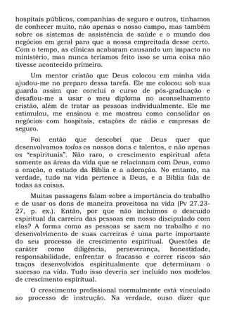 hospitais públicos, companhias de seguro e outros, tínhamos
de conhecer muito, não apenas o nosso campo, mas também
sobre os sistemas de assistência de saúde e o mundo dos
negócios em geral para que a nossa empreitada desse certo.
Com o tempo, as clínicas acabaram causando um impacto no
ministério, mas nunca teríamos feito isso se uma coisa não
tivesse acontecido primeiro.
     Um mentor cristão que Deus colocou em minha vida
ajudou-me no preparo dessa tarefa. Ele me colocou sob sua
guarda assim que concluí o curso de pós-graduação e
desafiou-me a usar o meu diploma no aconselhamento
cristão, além de tratar as pessoas individualmente. Ele me
estimulou, me ensinou e me mostrou como consolidar os
negócios com hospitais, estações de rádio e empresas de
seguro.
    Foi então que descobri que Deus quer que
desenvolvamos todos os nossos dons e talentos, e não apenas
os “espirituais”. Não raro, o crescimento espiritual afeta
somente as áreas da vida que se relacionam com Deus, como
a oração, o estudo da Bíblia e a adoração. No entanto, na
verdade, tudo na vida pertence a Deus, e a Bíblia fala de
todas as coisas.
     Muitas passagens falam sobre a importância do trabalho
e de usar os dons de maneira proveitosa na vida (Pv 27.23-
27, p. ex.). Então, por que não incluímos o descuido
espiritual da carreira das pessoas em nosso discipulado com
elas? A forma como as pessoas se saem no trabalho e no
desenvolvimento de suas carreiras é uma parte importante
do seu processo de crescimento espiritual. Questões de
caráter    como    diligência,  perseverança,   honestidade,
responsabilidade, enfrentar o fracasso e correr riscos são
traços desenvolvidos espiritualmente que determinam o
sucesso na vida. Tudo isso deveria ser incluído nos modelos
de crescimento espiritual.
    O crescimento profissional normalmente está vinculado
ao processo de instrução. Na verdade, ouso dizer que
 