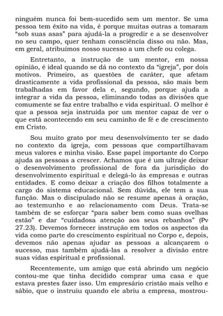 ninguém nunca foi bem-sucedido sem um mentor. Se uma
pessoa tem êxito na vida, é porque muitas outras a tomaram
“sob suas asas” para ajudá-la a progredir e a se desenvolver
no seu campo, quer tenham consciência disso ou não. Mas,
em geral, atribuímos nosso sucesso a um chefe ou colega.
     Entretanto, a instrução de um mentor, em nossa
opinião, é ideal quando se dá no contexto da “igreja”, por dois
motivos. Primeiro, as questões de caráter, que afetam
drasticamente a vida profissional da pessoa, são mais bem
trabalhadas em favor dela e, segundo, porque ajuda a
integrar a vida da pessoa, eliminando todas as divisões que
comumente se faz entre trabalho e vida espiritual. O melhor é
que a pessoa seja instruída por um mentor capaz de ver o
que está acontecendo em seu caminho de fé e de crescimento
em Cristo.
     Sou muito grato por meu desenvolvimento ter se dado
no contexto da igreja, com pessoas que compartilhavam
meus valores e minha visão. Esse papel importante do Corpo
ajuda as pessoas a crescer. Achamos que é um ultraje deixar
o desenvolvimento profissional de fora da jurisdição do
desenvolvimento espiritual e delegá-lo às empresas e outras
entidades. E como deixar a criação dos filhos totalmente a
cargo do sistema educacional. Sem dúvida, ele tem a sua
função. Mas o discipulado não se resume apenas à oração,
ao testemunho e ao relacionamento com Deus. Trata-se
também de se esforçar “para saber bem como suas ovelhas
estão” e dar “cuidadosa atenção aos seus rebanhos” (Pv
27.23). Devemos fornecer instrução em todos os aspectos da
vida como parte do crescimento espiritual no Corpo e, depois,
devemos não apenas ajudar as pessoas a alcançarem o
sucesso, mas também ajudá-las a resolver a divisão entre
suas vidas espiritual e profissional.
     Recentemente, um amigo que está abrindo um negócio
contou-me que tinha decidido comprar uma casa e que
estava prestes fazer isso. Um empresário cristão mais velho e
sábio, que o instruiu quando ele abriu a empresa, mostrou-
 