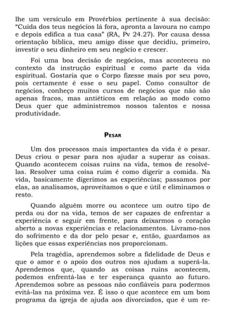 lhe um versículo em Provérbios pertinente à sua decisão:
“Cuida dos teus negócios lá fora, apronta a lavoura no campo
e depois edifica a tua casa” (RA, Pv 24.27). Por causa dessa
orientação bíblica, meu amigo disse que decidiu, primeiro,
investir o seu dinheiro em seu negócio e crescer.
     Foi uma boa decisão de negócios, mas aconteceu no
contexto da instrução espiritual e como parte da vida
espiritual. Gostaria que o Corpo fizesse mais por seu povo,
pois certamente é esse o seu papel. Como consultor de
negócios, conheço muitos cursos de negócios que não são
apenas fracos, mas antiéticos em relação ao modo como
Deus quer que administremos nossos talentos e nossa
produtividade.


                           PESAR

     Um dos processos mais importantes da vida é o pesar.
Deus criou o pesar para nos ajudar a superar as coisas.
Quando acontecem coisas ruins na vida, temos de resolvê-
las. Resolver uma coisa ruim é como digerir a comida. Na
vida, basicamente digerimos as experiências; passamos por
elas, as analisamos, aproveitamos o que e útil e eliminamos o
resto.
     Quando alguém morre ou acontece um outro tipo de
perda ou dor na vida, temos de ser capazes de enfrentar a
experiência e seguir em frente, para deixarmos o coração
aberto a novas experiências e relacionamentos. Livramo-nos
do sofrimento e da dor pelo pesar e, então, guardamos as
lições que essas experiências nos proporcionam.
     Pela tragédia, aprendemos sobre a fidelidade de Deus e
que o amor e o apoio dos outros nos ajudam a superá-la.
Aprendemos que, quando as coisas ruins acontecem,
podemos enfrentá-las e ter esperança quanto ao futuro.
Aprendemos sobre as pessoas não confiáveis para podermos
evitá-las na próxima vez. É isso o que acontece em um bom
programa da igreja de ajuda aos divorciados, que é um re-
 